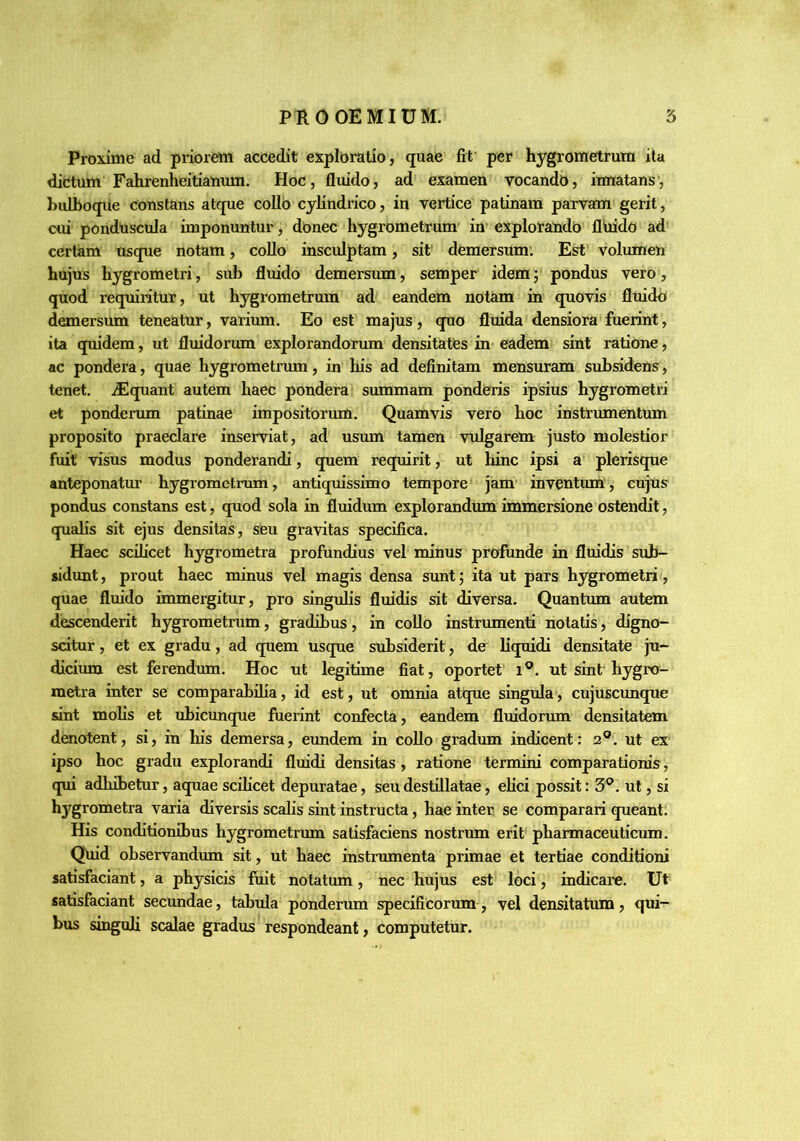 Proxime ad priorem accedit exploratio, quae fit per hygrometrum ita dictum Fahrenheitianum. Hoc, fluido, ad examen vocandb, innatans, bidboque constans atque collo cylindrico, in vertice patinam parvam gerit, cui ponduscula imponuntur, donec hygrometrum in explorando fluido ad certam usque notam, collo insculptam, sit' demersum: Est volumen hujus hygrometri, sub fluido demersum, semper idem; pondus vero, quod requiritur, ut hygrometrum ad eandem notam in quovis fluido demersum teneatur, varium. Eo est majus, quo fluida densiora fuerint, ita quidem, ut fluidorum explorandorum densitattes in eadem sint ratione, ac pondera, quae hygrometrum, in his ad definitam mensuram subsidens, tenet. iEquant autem haec pondera summam ponderis ipsius hygrometri et ponderum patinae impositorum. Quamvis vero hoc instrumentum proposito praeclare inserviat, ad usum tamen vulgarem justo molestior fuit visus modus ponderandi, quem requirit, ut hinc ipsi a plerisque anteponatur hygrometrum, antiquissimo tempore jam inventum, cujus pondus constans est, quod sola in fluidum explorandum immersione ostendit, qualis sit ejus densitas, seu gravitas specifica. Haec scilicet hygrometra profundius vel minus profunde in fluidis sub- sidunt, prout haec minus vel magis densa sunt; ita ut pars hygrometri, quae fluido immergitur, pro singulis fluidis sit diversa. Quantum autem descenderit hygrometrum, gradibus, in collo instrumenti notatis, digno- scitur , et ex gradu, ad quem usque subsiderit, de liquidi densitate ju- dicimn est ferendum. Hoc ut legitime fiat, oportet' i®. ut sint'hygro- metra inter se comparabilia, id est, ut omnia atque singula, cujuscunque sint molis et ubicunque fuerint confecta, eandem fluidorum densitatem denotent, si, in his demersa, eundem in collo gradum indicent: 2®. ut ex ipso hoc gradu explorandi fluidi densitas , ratione termini comparationis, qui adhibetur, aquae scilicet depuratae, seu destillatae, elici possit: 3®. ut, si h3grometra varia diversis scalis sint instructa, hae inter se comparari queant. His conditionibus hygrometrum satisfaciens nostrum erit pharmaceuticum. Q\iid observandiun sit, ut haec instrumenta primae et tertiae conditioni satisfaciant, a physicis fiiit notatum, nec hujus est loci, indicare. Ut satisfaciant secundae, tabula ponderum specificorxim, vel densitatum, qui- bus smguli scalae gradus respondeant, computetur.