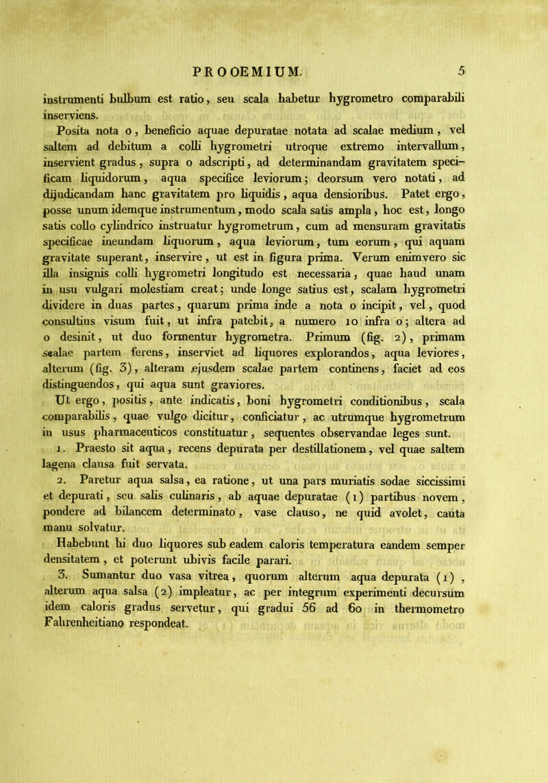 instrumenti bulbum est ratio, seu scala habetur hygrometro comparabili inserviens. Posita nota o, beneficio a(juae depuratae notata ad scalae medium, vel saltem ad debitum a colli hygrometri utroque extremo intervallum, inservient gradus, supra o adscripti, ad determinandam gravitatem speci- ficam bquidorum, aqua specifice leviorum; deorsum vero notati, ad dijudicandam hanc gravitatem pro bquidis, aqua densioribus. Patet ergo, posse unum idemque instrumentum, modo scala satis ampla, hoc est, longo satis coUo cylindrico instruatur hygrometrum, cum ad mensuram gravitatis specificae ineundam liquorum, aqua leviorum, tum eorum , qui aquam gravitate superant, inservire, ut est in figura prima. Verum enimvero sic illa insignis colli hygrometri longitudo est necessaria, quae haud unam in usu vulgari molestiam creat; unde longe satius est, scalam hygrometri dividere in duas partes, quarum prima inde a nota o incipit, vel, quod consultius visum fuit, ut infra patebit, a numero lo infra o; altera ad o desinit, ut duo formentur hygrometra. Primum (fig. 2), primam saalae partem ferens, inserviet ad liquores explorandos, aqua leviores, alterum (fig. 3), alteram .ejusdem scalae partem continens, faciet ad eos distinguendos, qui aqua sunt graviores. Ut ergo, positis, ante indicatis, boni hygrometri conditionibus, scala comparabilis, quae vulgo dicitur, conficiatur, ac utrumque hygrometrum in usus pharmaceuticos constituatur, sequentes observandae leges sunt. 1. Praesto sit aqua, recens depurata per destiQationem, vel quae saltem lagena clausa fuit servata. 2. Paretur aqua salsa, ea ratione, ut una pars muriatis sodae siccissimi et depurati, seu salis culinaris, ab aquae depuratae (1) partibus novem , pondere ad bilancem determinato, vase clauso, ne quid avolet, cauta manu solvatur. Habebunt hi duo liquores sub eadem caloris temperatura eandem semper densitatem, et poterunt ubivis facile parari. 3. Sumantur duo vasa vitrea, quorum altermn aqua depurata (1) , alterum aqua salsa (2) impleatur, ac per integrum experimenti decursum idem caloris gradus servetur, qui gradui 56 ad 60 in thermometro Fahrenheitiano respondeat.