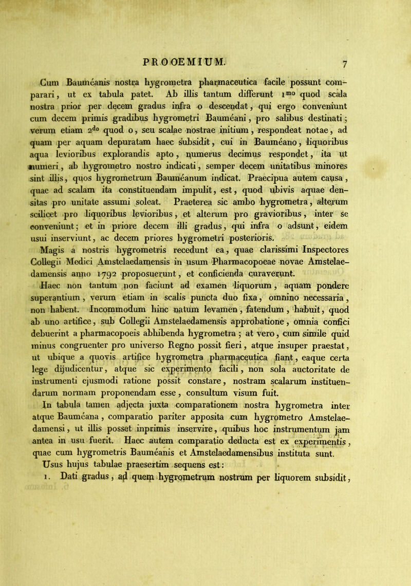 Cum Baumeanis nostra hygrometra pharmaceutica facile possunt com- parari, ut ex tabula patet. Ab illis tantum differunt quod sc^a nostra prior per decem gradus infra o descendat, qui ergo conveniunt cum decem primis gradibus hygrometri Baumeani, pro salff>us destinati j verum etiam quod o, seu scalae nostrae initium, respondeat notae, ad quam per aquam depuratam haec s‘ubsidit, cui in Baumeano, liquoribus aqua levioribus explorandis apto, qumerus decimus respondet, ita ut «umeri, ab hygrometro nostro indicati, semper decem unitatibus minores sint diis, quos hygrometrmn Baiuneanum indicat. Praecipua autem causa, quae ad scalam ita constituendam impiJit, est, quod ubivis aquae den- sitas pro unitate assumi soleat. Praeterea sic ambo hygrometra, alterum scilicet pro liquoribus levioribus, et alterum pro gravioribus, inter se conveniunt; et in priore decem dii gradus, qui infra o adsunt, eidem usui inserviunt, ac decem priores hygrometri posterioris. Magis a nostris hygrometris recedunt ea, quae clarissimi Inspectores Ck>Uegii Medici Amstelaedamensis in usum Pharmacopoeae novae Amstelae- damensis anno 1792 proposuermit, et conficienda curaverunt. Haec non tantum pon faciunt ad examen 'liquorum, aquam pondere superantium, verum etiam in scalis puncta duo fixa, omnino necessaria, non habent. Incommodum hinc nutum levamen , fatendum , 'habuit, quod ab uno artifice, sub CoUegii Amstelaedamensis approbatione, omnia confici debuerint a pharmacopoeis abhibenda hygrometra ; at vero, cum simile quid minus congruenter pro universo Regno possit fieri, atque insuper praestat, ut ubique a quovis artifice hygrometra pharmaceutica fiant, eaque certa lege dijudicentur, atque sic experimento facili, non sola auctoritate de instrumenti ejusmodi ratione possit constare, nostram scalarum instituen- darum normam proponendam esse, considtum visum fuit. In tabula tamen adjecta juxta comparationem nostra hygrometra inter atque Baumeana, comparatio pariter apposita cum hygrometro Amstelae- damensi, ut ilhs posset inprimis inservire, quibus hoc instrumentum jam antea in usu fuerit. Haec autem comparatio deducta est ex experimentis, quae cum hygrometris Baumeanis et Amstelaedamensibus instituta sunt. Usus hujus tabulae praesertim sequens est: 1. Dati gradus, querpihygroinetrum nostrum per liquorem subsidit,