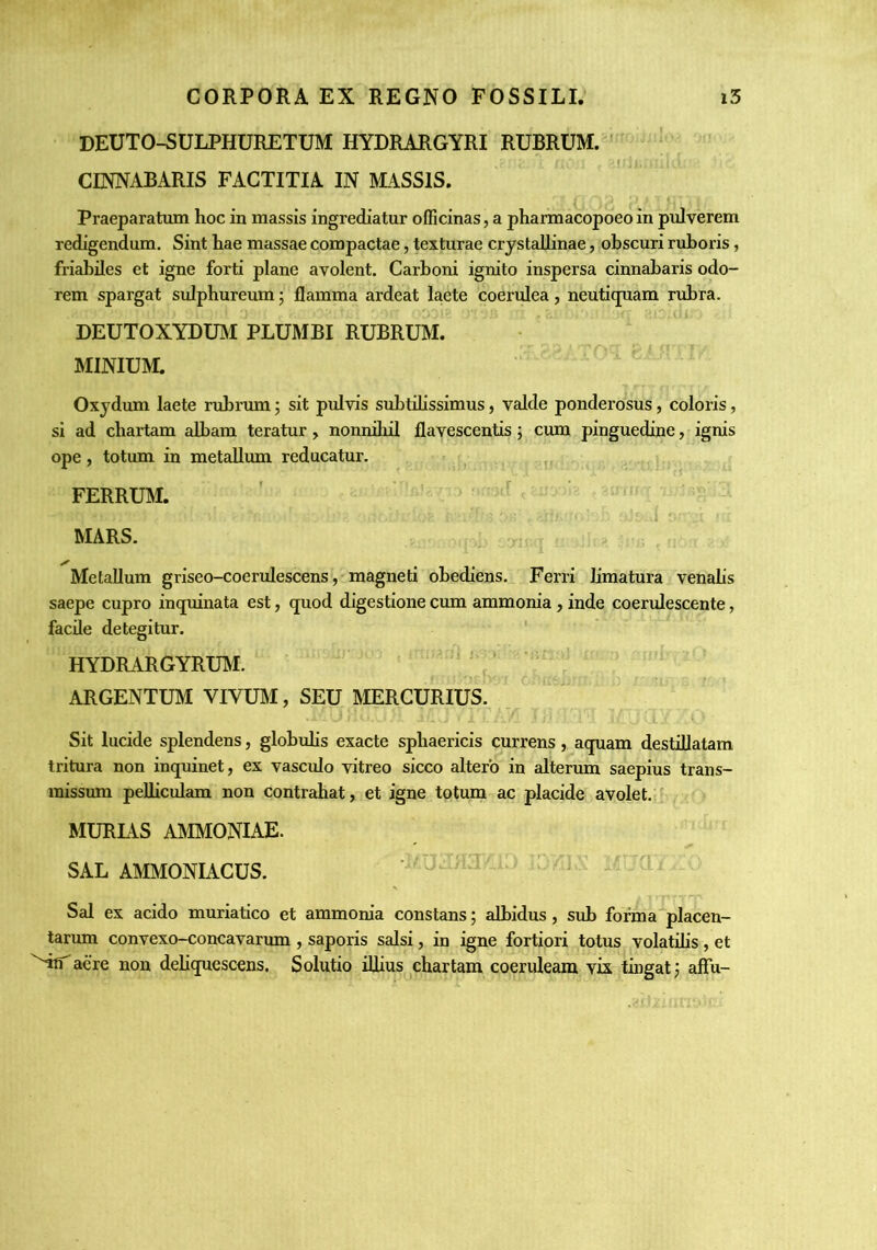 deuto-sulphuretum hydrargyri rubrum. CINNABARIS FACTITIA IN mSSlS. Praeparatum hoc in massis ingrediatur officinas, a pharihacopoeo in pulverem redigendum. Sint hae massae compactae, texturae crystallinae, obscuri ruboris, friabiles et igne forti plane avolent. Carboni ignito inspersa cinnabaris odo- rem spargat sidphureum; flamma ardeat laete coerulea, neutiqnam rubra. DEUTOXYDIBI PLUMBI RUBRUM. MINIUM. Oxydum laete rubrum; sit pulvis subtilissimus, valde ponderosus, coloris, si ad chartam albam teratur, nonnihil flavescentis; cum pinguedine, ignis ope, totum in metallum reducatur. FERRUM. ' i MARS. Metallum griseo-coerulescens, magneti obediens. Ferri bmatura venabs saepe cupro inquinata est, quod digestione cum ammonia, inde coerulescente, facile detegitur. HYDRARGYRUTM. ARGENTmi VIVUM, SEU MERCURIUS. Sit lucide splendens, globubs exacte sphaericis currens, aquam destillatam tritura non inquinet, ex vasculo vitreo sicco altero in alterum saepius trans- missum pelbculam non contrahat, et igne totum ac placide avolet. ' MURIAS AMMONIAE. SAL AMMONIACUS. Sal ex acido muriatico et ammonia constans; albidus, sub forma placen- tarum convexo-concavarum , saporis salsi, in igne fortiori totus volatibs, et 'dtr'aere non debquescens. Solutio ilbus chartam coeruleam vis, tmgat 3 affu-