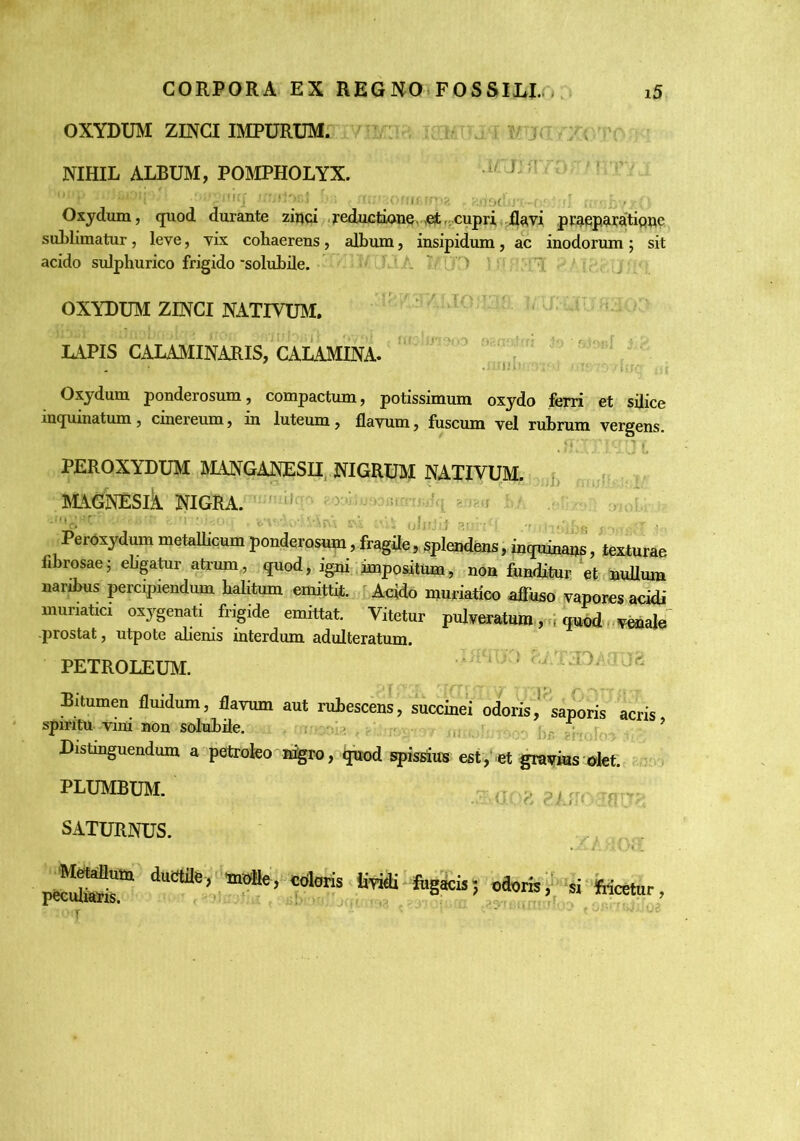 OXYDUM ZINCI BIPURUMr . iv . ' NIHIL ALBUM, POMPHOLYX. .1/- I r '''• ' ' ''' _ ■ ii ■ Oxydxun, quod durante ziijci .feductiane ,^,; cupri .flavi praepwatipne sublimatur, leve, vix cohaerens, album, insipidum, ac inodorum ; sit acido sulphurico frigido 'solubile. ■ ' . T. .D ' ^ d ■ ' OXYDUM ZINCI NATIVUM.  LuiPIS CALAMINARIS, CALAMINA. ‘ ' • Oxjdum ponderosum, compactum, potissimum oxydo ferri et sflice inquinatum, cinereum, in luteum, flavum, luscum vel rubrum vergens. PEROXYDUM MANGANESII^ NIGRUM NATIVUM, {. blAGNESlk NIGRA. ■ Peroxydum metaUicum ponderosum, fragile, spleaidfens, inquinaijs, texturae fibrosae; ebgatur atrum., quod, igni.,impositum, non funditur et mdlura naribus percipiendum halitum emittit. ^ Acido muriatico affuso vapores acidi munatia oxygenati frigide emittat. Vitetur pulveratum qut,d,. -prostat, utpote alienis interdum adulteratum. PETROLEUM. i .• f v . .10 j Bitumen flmdum, flavum aut rubescens, succinei odoris,^ saporis acris spmtu vini non solubile. . ^ ’ Distinguendum a petroteo n%ro, ^d spissus est ,'et gravius olet. PLUMBUM. ^ SATURNUS. . , . peSr oaorn,' «■fecetur,