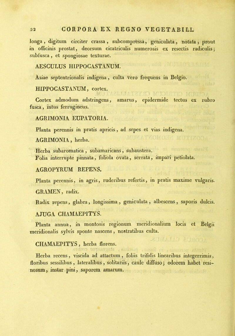 longa , digitum circiter crassa , subcomprfessa, geniculata, notata , prout in officinis prostat, deorsum cicatriculis numerosis ex resectis radiculis; sublusca, et spongiosae texturae. AESCULUS HIPPOGASTANUM. Asiae septentrionalis indigena, culta vero frequens in Belgio. HIPPOGASTANUM, cortex. Cortex admodum adstringens, amarus, epidermide tectus ex rubro fusca, intus ferrugineus. AGRIMONIA EUPATORIA. Planta perennis in pratis apricis, ad sepes et vias indigena. AGRIMONIA, herba. Herba subaromatica , siibamaricans, subaustera. Folia interrupte pinnata, foliola ovata, serrata, impari petiolata. AGROPYRUM REPENS. Planta perennis, in agris, ruderibus refertis, in pratis maxime vulgaris. GRAMEN, radix. Radix repens, glabra, longissima , geniculata, albescens , saporis dulcis. AJUGA CHAMAEPITYS. Planta annua, in montosis regionum meridionalium locis et Belgii meridionalis sylvis sponte nascens, nostratibus culta. CHAMAEPITYS, berba florens. Herba recens, viscida ad attactum, fobis trifidis linearibus integerrimis, floribus sessilibus, lateralibus, solitariis, caule diffuso; odorem habet resi- nosum, instar pini, saporem amarum.