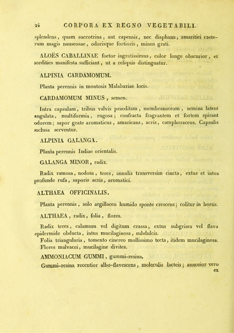 splendens, quam succotrina, aut capensis, nec diaphana, amaritiei caete- rum magis nauseosae, odorisque fortioris, minus grati. ALOES CABALLINAE foetor ingratissimus, color longe obscurior, et sordities manifesta sufficiant, ut a reliquis distinguatur. ALPINIA CARDAMOMUM. Planta perennis in montosis Malabariae locis. CARDAMOMIBI MINUS , semen. Intra capsulam, tribus valvis praeditam , membranaceam , semina latent angulata, multiformia, rugosa; confracta fragrantem et fortem spirant odorem; sapor grate aromaticus , amaricans, acris, camplioraceus. Capsubs inclusa serventur. ALPINIA GALANGA. Planta perennis Indiae orientaHs, GALANGA MINOR, radix. Radix ramosa, nodosa, teres, annubs transversim cincta, exlus et intus profunde rufa, saporis acris, aromatici. ALTHAEA OFFICINALIS. Planta perennis, solo argillaceo humido sponte crescens; cobtur in hortis. ALTHAEA , radix, foba, flores. Radix teres, calamum vel digitum crassa, extus subgrisea vel flava epidermide obducta, intus mucilaginosa, subdulcis. Foba triangularia, tomento cinereo molbssimo tecta, ibdem mucilaginosa. Flores malvacei, mucilagine divites. AMMONIACUM GUMMI, gummi-resina, Gummi-resina recentior albo-flavescens, molecubs lacteis j annosior vero ex