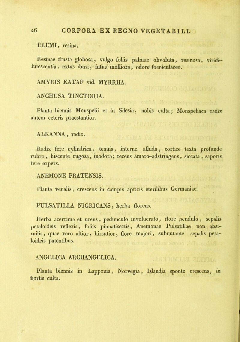 ELEMI , resina. Resinae frusta globosa, vulgo foliis palmae obvoluta, resinosa, viridi- lutescentia, extus dura, intus molliora, odore foeniculaceo. AMYRIS KATAF vid. MYRRHA. ANGHUSA TINGTORIA. Planta biennis Monspelu et in Silesia, nobis culta; Monspeliaca radix autem ceteris praestantior. ALKANNA, radix. Radix fere cylindrica, tenuis, interne albida, cortice texta profunde rubro , hiscente rugosa, inodora j recens amaro-adstringens, siccata , saporis fere expers. ANEMONE PRATENSIS. Planta venalis, crescens in campis apricis sterilibus Germaniae. PULSATILLA NIGRICANS, herba florens. Herba acerrima et urens, pedunculo involucrato, flore pendulo , sepalis petaloideis reflexis, foliis pinnatisectis, Anemonae Pulsatillae non absi- inihs, quae vero altior, hirsutior, flore majori, subnutante sepalis peta- loideis patentibus. ANGELICA ARCHANGELICA. Planta biennis in Lapponia, Norvegia, Islandia sponte crescens, in hortis culta.