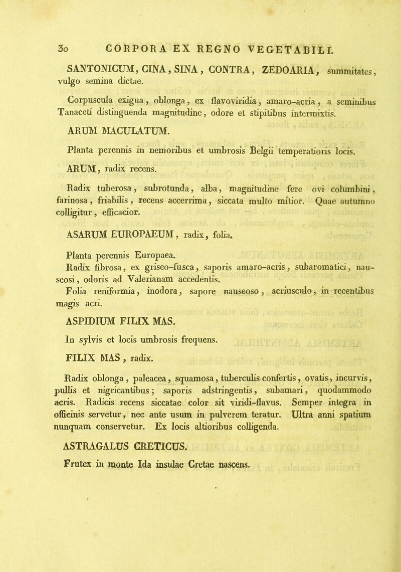 SANTONICUM, CINA, SINA, CONTRA, ZEDOARIA, summitates, vulgo semina dictae. Corpuscula exigua, oblonga, ex flavoviridia, amaro-acria, a seminibus Tanaceti distinguenda magnitudine, odore et stipitibus intermixtis. ARUTM MACULATUM. Planta perennis in nemoribus et umbrosis Belgii temperatioris locis. ARUM, radix recens. Radix tuberosa, subrotunda, alba, magnitudine fere ovi columbim’, farinosa, friabibs, recens accerrima, siccata multo mitior. Quae autumno colligitur, efficacior. ASARUM EUROPAEUM, radix, folia. Planta perennis Europaea. Radix fibrosa, ex griseo-fusca, saporis amaro-acris, subaromatici, nau- seosi , odoris ad Valerianam accedentis. Foba reniformia, inodora, sapore nauseoso, acriusculo, in recentibus magis acri. ASPIDIUM FILIX MAS. In sylvis et locis umbrosis frequens. FILIX MAS, radix. Radix oblonga, paleacea, squamosa, tuberculis confertis, ovatis, incurvis, pulbs et nigricantibus j saporis adstringentis, subamari, quodammodo acris. Radicis recens siccatae color sit viridi-flavus. Semper integra in officinis servetur, nec ante usum in pulverem teratur. Ultra anni spatium nunquam conservetur. Ex locis altioribus colligenda. ASTRAGALUS CRETICUS. Frutex in monte Ida insulae Cretae nascens.