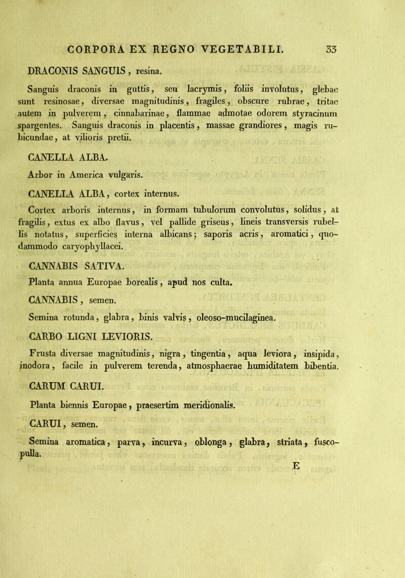 DRACONIS SANGUIS, resina. Sanguis draconis in guttis, seu lacrymis, foliis involutus, glebae sunt resinosae, diversae magnitudinis, fragiles, obscure rubrae, tritae autem in pulverem, cinnabarinae, flammae admotae odorem styracinum spargentes. Sanguis draconis in placentis, massae grandiores, magis ru- bicundae, at viboris pretii. CANELLA ALBA. Arbor in America vulgaris. CANELLA ALBA, cortex internus. Cortex arboris internus, in formam tubulorum convolutus, solidus, at fragilis, extus ex albo flavus, vel pallide griseus, bneis transversis rubel- lis notatus, superficies interna albicans; saporis acris, aromatici, quo- dammodo caryopbyllacei. CANNABIS SATIVA. Planta annua Europae boreabs, apud nos culta. CANNABIS , semen. Semina rotunda, glabra, binis valvis , oleoso-mucilaginea. CARBO LIGNI LEVIORIS. Frusta diversae magnitudinis, nigra, tingentia, aqua leviora, insipida, inodora, facile in pulverem terenda, atmospbaerae bumiditatem bibentia, CARUM CARUI. Planta biennis Europae, praesertim meridaonabs. CARUI, semen. Semina aromatica, parva, incurva, oblonga, glabra, striata, fusco- pufla. E