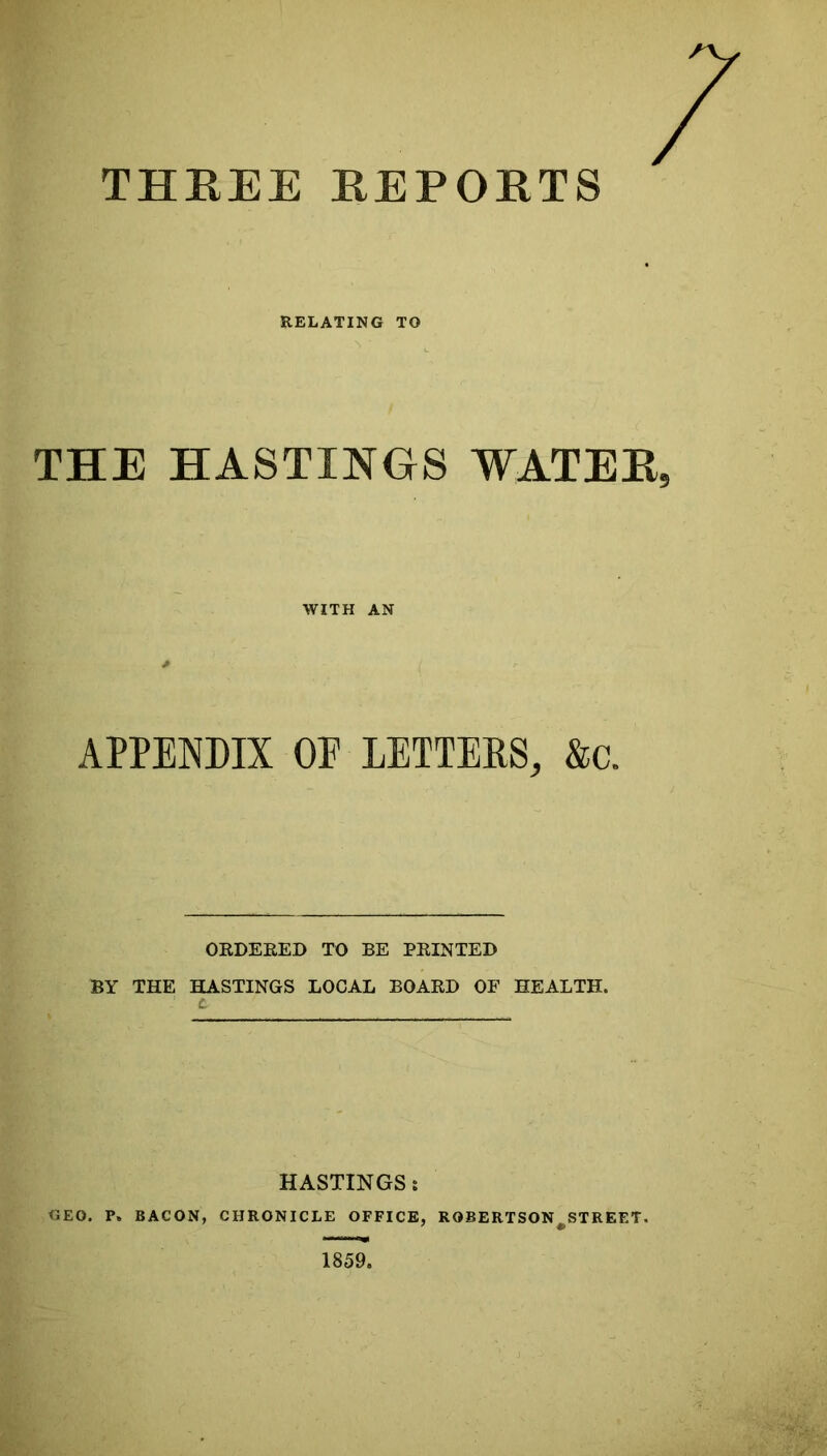 THEEE EEPOETS RELATING TO THE HASTINGS WATEE WITH AN APPENDIX OP LETTERS, &c. ORDERED TO BE PRINTED BY THE HASTINGS LOCAL BOARD OF HEALTH. HASTINGS: GEO. P. BACON, CHRONICLE OFFICE, ROBERTSON^STREET.