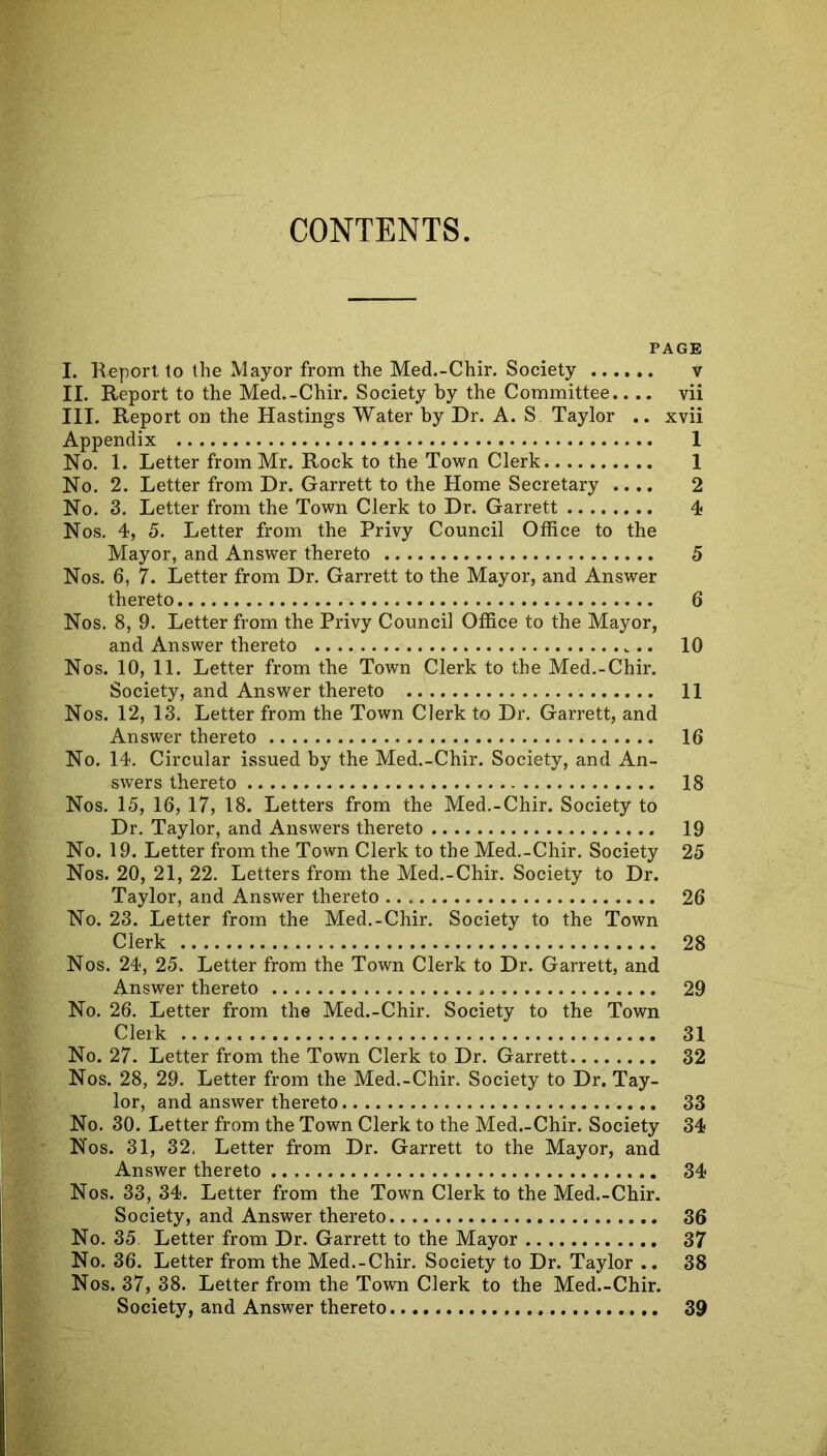 CONTENTS. PAGE I. Report to the Mayor from the Med.-Chir. Society v II. Report to the Med.-Chir. Society by the Committee.. .. vii III. Report on the Hastings Water by Dr. A. S Taylor .. xvii Appendix 1 No. 1. Letter from Mr. Rock to the Town Clerk 1 No. 2. Letter from Dr. Garrett to the Home Secretary .... 2 No. 3. Letter from the Town Clerk to Dr. Garrett 4 Nos. 4, 5. Letter from the Privy Council Office to the Mayor, and Answer thereto 5 Nos. 6, 7. Letter from Dr. Garrett to the Mayor, and Answer thereto 6 Nos. 8, 9. Letter from the Privy Council Office to the Mayor, and Answer thereto 10 Nos. 10, 11. Letter from the Town Clerk to the Med.-Chir. Society, and Answer thereto 11 Nos. 12, 13. Letter from the Town Clerk to Dr. Garrett, and Answer thereto 16 No. 14. Circular issued by the Med.-Chir. Society, and An- swers thereto 18 Nos. 15, 16, 17, 18. Letters from the Med.-Chir. Society to Dr. Taylor, and Answers thereto 19 No. 19. Letter from the Town Clerk to the Med.-Chir. Society 25 Nos. 20, 21, 22. Letters from the Med.-Chir. Society to Dr. Taylor, and Answer thereto 26 No. 23. Letter from the Med.-Chir. Society to the Town Clerk 28 Nos. 24, 25. Letter from the Town Clerk to Dr. Garrett, and Answer thereto 29 No. 26. Letter from the Med.-Chir. Society to the Town Clerk 31 No. 27. Letter from the Town Clerk to Dr. Garrett 32 Nos. 28, 29. Letter from the Med.-Chir. Society to Dr. Tay- lor, and answer thereto 33 No. 30. Letter from the Town Clerk to the Med.-Chir. Society 34 Nos. 31, 32. Letter from Dr. Garrett to the Mayor, and Answer thereto 34 Nos. 33, 34. Letter from the Town Clerk to the Med.-Chir. Society, and Answer thereto 36 No. 35. Letter from Dr. Garrett to the Mayor 37 No. 36. Letter from the Med.-Chir. Society to Dr. Taylor .. 38 Nos. 37, 38. Letter from the Town Clerk to the Med.-Chir. Society, and Answer thereto 39