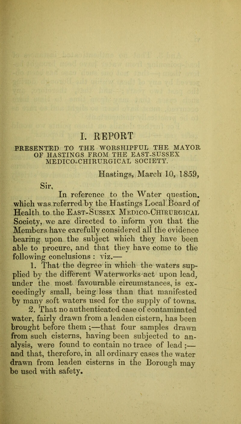 PRESENTED TO THE WORSHIPFUL THE MAYOR OF HASTINGS FROM THE EAST-SUSSEX MEDICO.CHIRURGICAL SOCIETY. Hastings, March 10, 1859, Sir, In reference to the Water question, which was referred by the Hastings Local,Board of Health to, the East-Sussex Medico-Chirurgical Society, we are directed to inform you that the Members have carefully considered all the evidence bearing upon the subject which they have been able to procure, and that they have come to the following conclusions : viz.— 1. That the degree in which the waters sup- plied by the different Waterworks act upon lead, under the most favourable circumstances, is ex- ceedingly small, being less than that manifested by many soft waters used for the supply of towns. 2. That no authenticated case of contaminated water, fairly drawn from a leaden cistern, has been brought before them ;—that four samples drawn from such cisterns, having been subjected to an- alysis, were found to contain no trace of lead ;— and that, therefore, in all ordinary cases the water drawn from leaden cisterns in the Borough may be used with safety.