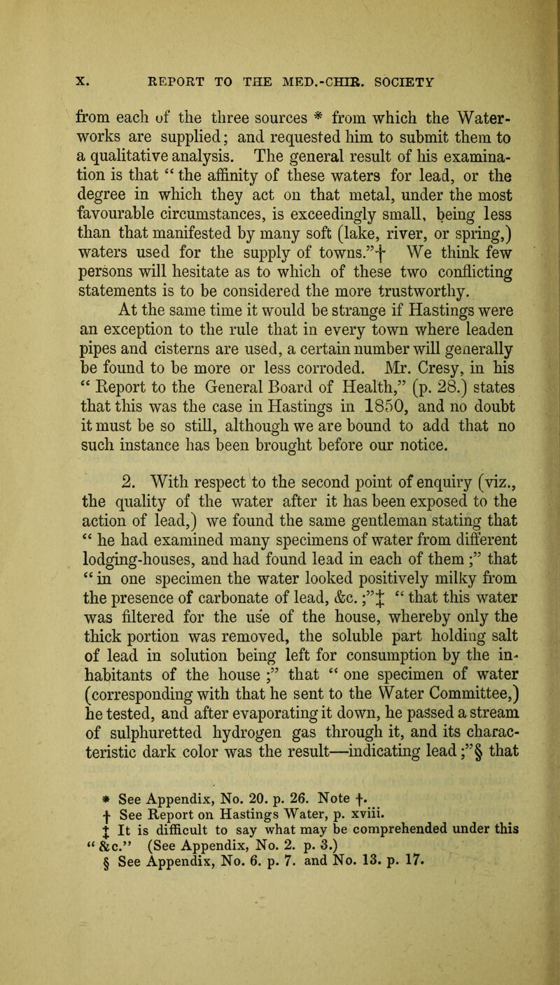 from each of the three sources * * * § from which the Water- works are supplied; and requested him to submit them to a qualitative analysis. The general result of his examina- tion is that “ the affinity of these waters for lead, or the degree in which they act on that metal, under the most favourable circumstances, is exceedingly small, being less than that manifested by many soft (lake, river, or spring,) waters used for the supply of towns.”f We think few persons will hesitate as to which of these two conflicting statements is to be considered the more trustworthy. At the same time it would be strange if Hastings were an exception to the rule that in every town where leaden pipes and cisterns are used, a certain number will generally be found to be more or less corroded. Mr. Cresy, in his ‘‘ Report to the General Board of Health,” (p. 28.) states that this was the case in Hastings in 1850, and no doubt it must be so still, although we are bound to add that no such instance has been brought before our notice. 2. With respect to the second point of enquiry (viz., the quality of the water after it has been exposed to the action of lead,) we found the same gentleman stating that “ he had examined many specimens of water from different lodging-houses, and had found lead in each of them that ‘‘ in one specimen the water looked positively milky from the presence of carbonate of lead, &c.J “ that this water was filtered for the use of the house, whereby only the thick portion was removed, the soluble part holding salt of lead in solution being left for consumption by the in- habitants of the house that “ one specimen of water (corresponding with that he sent to the Water Committee,) he tested, and after evaporating it down, he passed a stream of sulphuretted hydrogen gas through it, and its charac- teristic dark color was the result—indicating lead ;”§ that * See Appendix, No. 20. p. 26. Note f. f See Report on Hastings Water, p. xviii. + It is difficult to say what may be comprehended under this “ &c.” (See Appendix, No. 2. p. 3.) § See Appendix, No. 6. p. 7. and No. 13. p. 17.