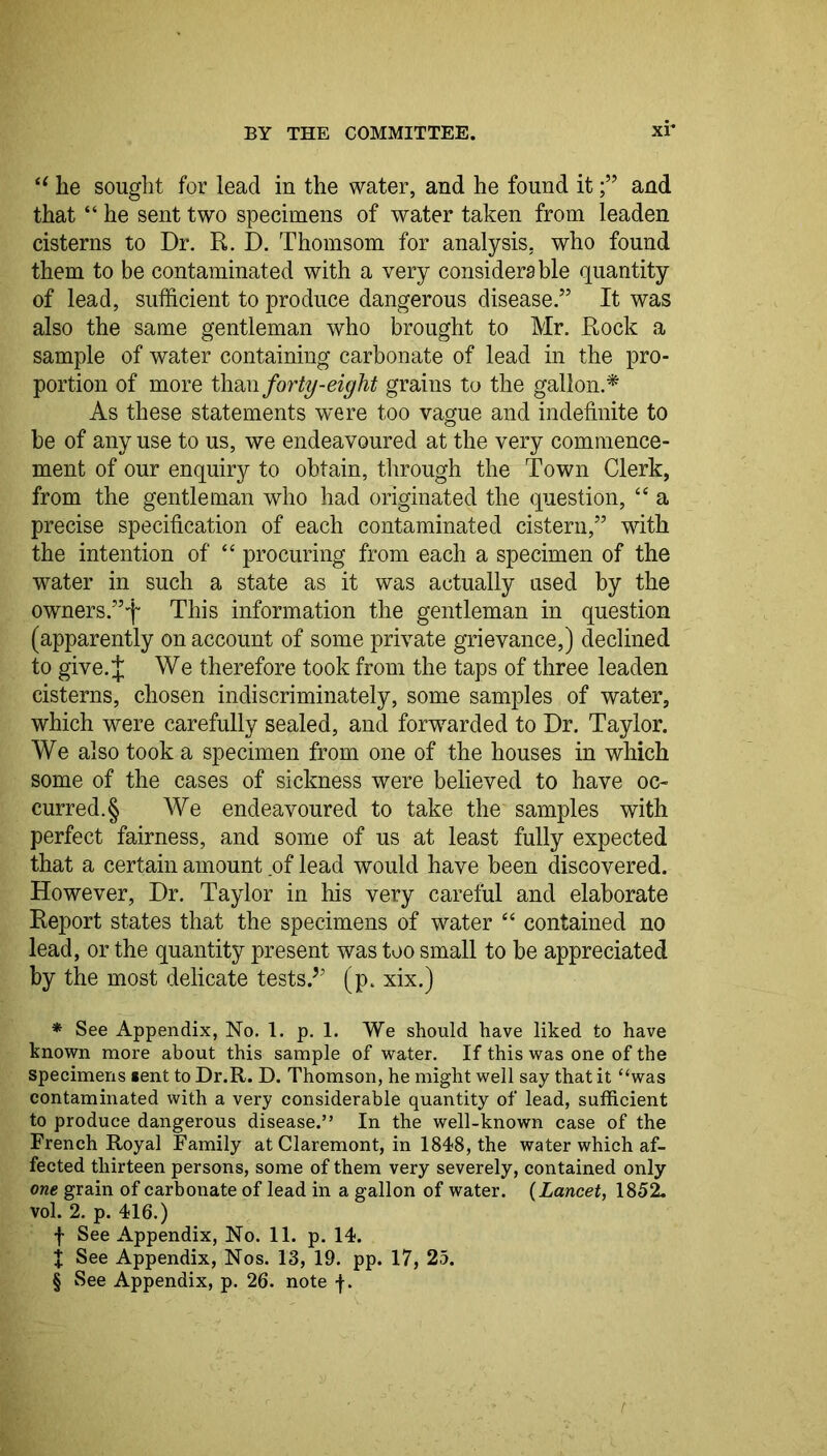 BY THE COMMITTEE. xi* * * § he sought for lead in the water, and he found itand that “ he sent two specimens of water taken from leaden cisterns to Dr. R. D. Thomsom for analysis, who found them to be contaminated with a very considerable quantity of lead, sufficient to produce dangerous disease,” It was also the same gentleman who brought to Mr. Rock a sample of water containing carbonate of lead in the pro- portion of more forty-eight grains to the gallon.^ As these statements were too vague and indefinite to be of any use to us, we endeavoured at the very commence- ment of our enquiry to obtain, through the Town Clerk, from the gentleman who had originated the question, “ a precise specification of each contaminated cistern,” with the intention of “ procuring from each a specimen of the water in such a state as it was actually used by the owners.”f This information the gentleman in question (apparently on account of some private grievance,) declined to give.J We therefore took from the taps of three leaden cisterns, chosen indiscriminately, some samples of water, which were carefully sealed, and forwarded to Dr. Taylor. We also took a specimen from one of the houses in which some of the cases of sickness were believed to have oc- curred. § We endeavoured to take the samples with perfect fairness, and some of us at least fully expected that a certain amount of lead would have been discovered. However, Dr. Taylor in his very careful and elaborate Report states that the specimens of water ‘‘ contained no lead, or the quantity present was too small to be appreciated by the most delicate tests.^’ (p. xix.) * See Appendix, No. 1. p. 1. We should have liked to have known more about this sample of water. If this was one of the specimens sent to Dr.R. D. Thomson, he might well say that it “was contaminated with a very considerable quantity of lead, sufficient to produce dangerous disease.” In the well-known case of the French Royal Family at Claremont, in 1848, the water which af- fected thirteen persons, some of them very severely, contained only one grain of carbonate of lead in a gallon of water. {Lancet, 1852. vol. 2. p. 416.) f See Appendix, No. 11. p. 14. X See Appendix, Nos. 13, 19. pp. 17, 25. § See Appendix, p. 26. note f.