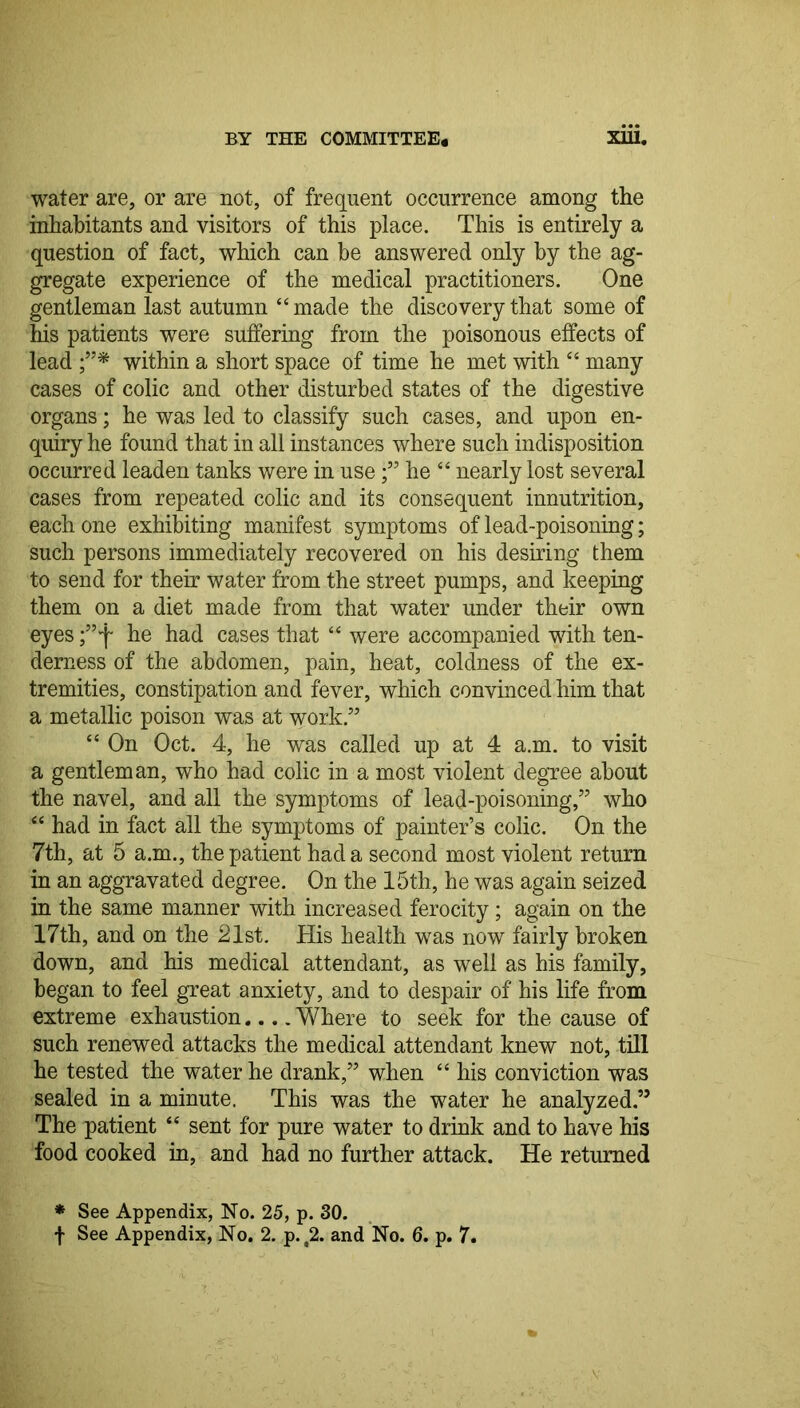 water are, or are not, of frequent occurrence among the inhabitants and visitors of this place. This is entirely a question of fact, which can be answered only by the ag- gregate experience of the medical practitioners. One gentleman last autumn “made the discovery that some of Ms patients were suffering from the poisonous effects of lead f* within a short space of time he met with “ many cases of colic and other disturbed states of the digestive organs; he was led to classify such cases, and upon en- quiry he found that in all instances where such indisposition occurred leaden tanks were in usehe “ nearly lost several cases from repeated colic and its consequent innutrition, each one exhibiting manifest symptoms of lead-poisoning; such persons immediately recovered on his desiring them to send for their water from the street pumps, and keeping them on a diet made from that water under their own eyes ;”f he had cases that “ were accompanied with ten- derness of the abdomen, pain, heat, coldness of the ex- tremities, constipation and fever, which convinced him that a metallic poison was at work.” “ On Oct. 4, he was called up at 4 a.m. to visit a gentleman, who had colic in a most violent degree about the navel, and all the symptoms of lead-poisoning,” who “ had in fact all the symptoms of painter’s colic. On the 7th, at 5 a.m., the patient had a second most violent return in an aggravated degree. On the 15th, he was again seized in the same manner with increased ferocity; again on the 17th, and on the 21st. His health was now fairly broken down, and his medical attendant, as well as his family, began to feel great anxiety, and to despair of his life from extreme exhaustion.... Where to seek for the cause of such renewed attacks the medical attendant knew not, till he tested the water he drank,” when “ his conviction was sealed in a minute. This was the water he analyzed.” The patient “ sent for pure water to drink and to have his food cooked in, and had no further attack. He returned * See Appendix, No. 25, p. 30.