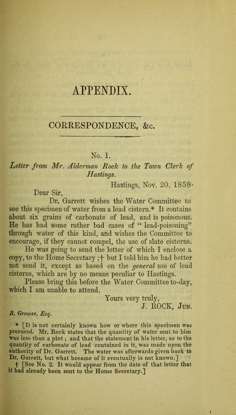 APPENDIX. CORRESPONDENCE, &c. No. 1. Letter from Mr. Alderman Rock to the Town Clerk of Hastings. Hastings, Nov. 20, 1858- Dear Sir, Dr. Garrett wishes the Water Committee to see this specimen of water from a lead cistern.^ It contains about six grains of carbonate of lead, and is poisonous. He has had some rather bad cases of “ lead-poisoning” through water of this kind, and wishes the Committee to encourage, if they cannot compel, the use of slate cisterns. He was going to send the letter of which I enclose a copy, to the Home Secretary ;'f but I told him he had better not send it, except as based on the general use of lead cisterns, which are by no means peculiar to Hastings. Please bring this before the Water Committee to-day, which I am unable to attend. Yours very truly, J. ROCK, JuN. R. Growse, Esq. * [It is not certainly known how or where this specimen was procured. Mr. Rock states that the quantity of water sent to him was less than a pint; and that the statement in his letter, as to the quantity of carbonate of lead contained in it, was made upon the authority of Dr. Garrett. The water was afterwards given back to Dr. Garrett, but what became of it eventually is not known.] f [See No. 2. It would appear from the date of that letter that it had already been sent to the Home Secretary.]