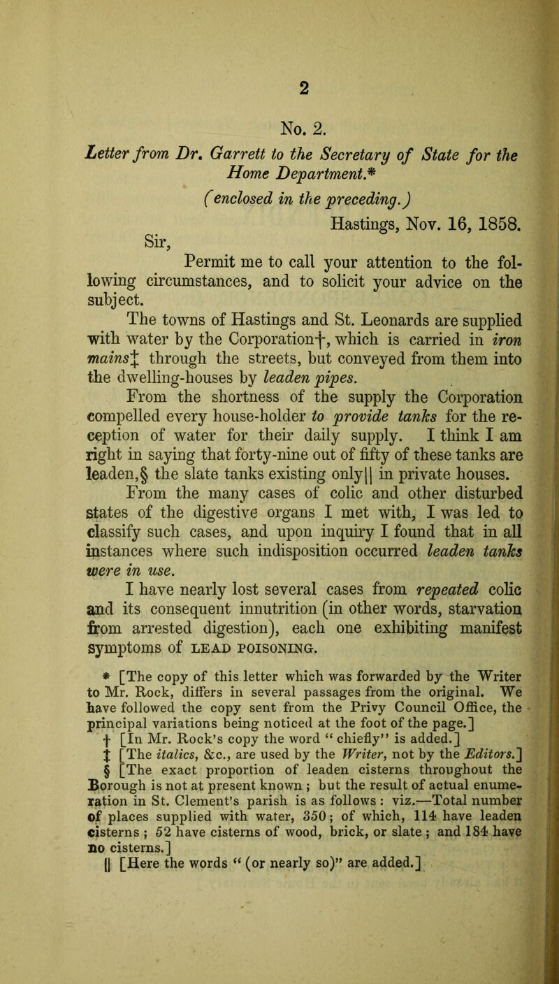 No. 2. Letter from Dr, Garrett to the Secretary of State for the Home Department* (enclosed in the preceding.) Hastings, Nov. 16, 1858. Sir, Permit me to call your attention to the fol- lowing circumstances, and to solicit your advice on the subject. The towns of Hastings and St. Leonards are supplied with water by the Corporation-j', which is carried in iron mainsX through the streets, but conveyed from them into the dwelling-houses by leaden pipes. From the shortness of the supply the Corporation compelled every house-holder to provide tanks for the re- ception of water for their daily supply. I think I am right in saying that forty-nine out of fifty of these tanks are leaden, § the slate tanks existing only|| in private houses. From the many cases of colic and other disturbed states of the digestive organs I met with, I was led to classify such cases, and upon inquiry I found that in all instances where such indisposition occurred leaden tanks were in use. I have nearly lost several cases from repeated colic and its consequent innutrition (in other words, starvation from arrested digestion), each one exhibiting manifest symptoms of lead poisoning. * [The copy of this letter which was forwarded by the Writer to Mr. Rock, differs in several passages from the original. We have followed the copy sent from the Privy Council Office, the principal variations being noticed at the foot of the page.] f [In Mr. Rock’s copy the word “ chiefly” is added.] j [The italics, &c., are used by the Writer, not by the Editors.^ § [The exact proportion of leaden cisterns throughout the Borough is not at present known ; but the result of actual enume- ration in St. Clement’s parish is as follows : viz.—Total number of places supplied with water, 350; of which, 114 have leaden cisterns ; 52 have cisterns of wood, brick, or slate ; and 184 have no cisterns.] (I [Here the words “ (or nearly so)” are added.]