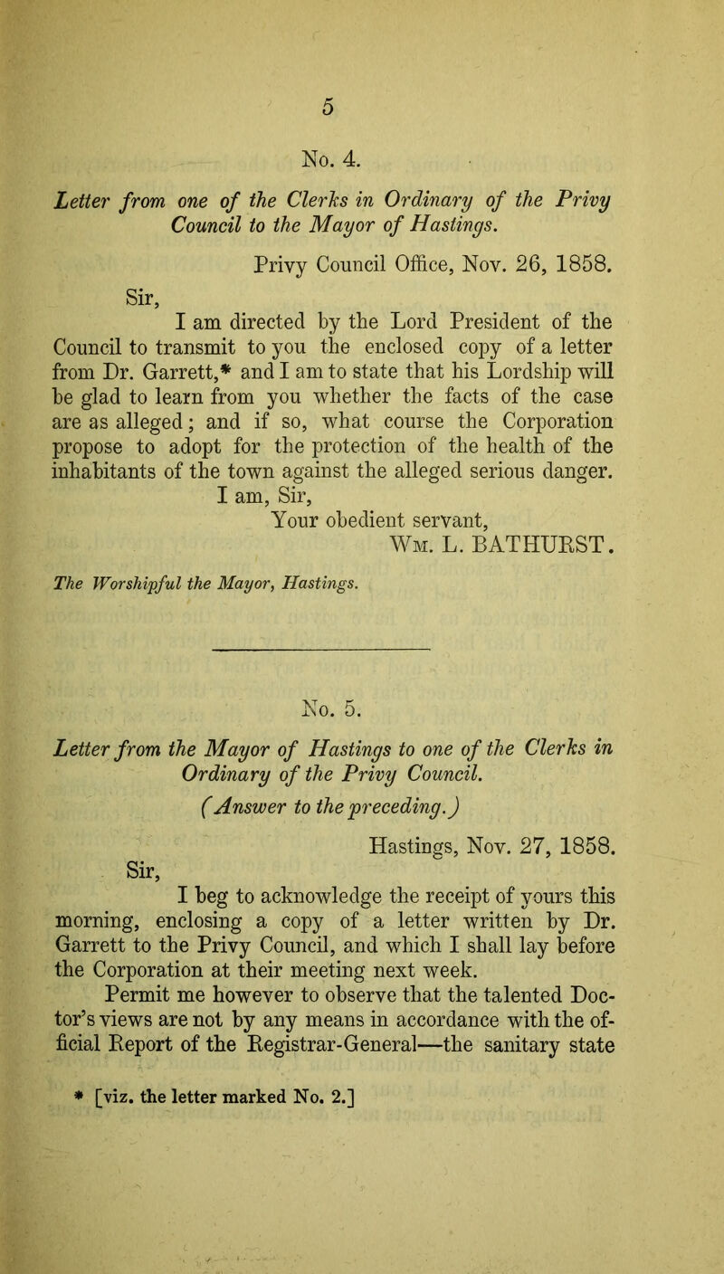 No. 4. Letter from one of the Clerks in Ordinary of the Privy Council to the Mayor of Hastings. Privy Council Office, Nov. 26, 1858. Sir, I am directed by the Lord President of the Council to transmit to you the enclosed copy of a letter from Dr. Garrett,* and I am to state that his Lordship will he glad to learn from you whether the facts of the case are as alleged; and if so, what course the Corporation propose to adopt for the protection of the health of the inhabitants of the town against the alleged serious danger. I am. Sir, Your obedient servant, Wm. L. BATHURST. The Worshipful the Mayor, Hastings. No. 5. Letter from the Mayor of Hastings to one of the Clerks in Ordinary of the Privy Council. (Answer to the'preceding.) Hastings, Nov. 27, 1858. Sir, I beg to acknowledge the receipt of yours this morning, enclosing a copy of a letter written by Dr. Garrett to the Privy Council, and which I shall lay before the Corporation at their meeting next week. Permit me however to observe that the talented Doc- tor’s views are not by any means in accordance with the of- ficial Report of the Registrar-General—the sanitary state [viz. the letter marked No. 2.]