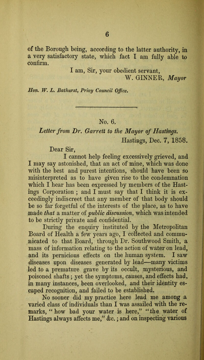 of the Borough being, according to the latter authority, in a very satisfactory state, which fact I am fully able to confirm. I am. Sir, your obedient servant, W. GINNER, Mayor Hon. W. L. Bathurst, Privy Council Office. No. 6. Letter from Dr. Garrett to the Mayor of Hastings. Hastings, Dec. 7, 1858. Dear Sir, I cannot help feeling excessively grieved, and I may say astonished, that an act of mine, which was done with the best and purest intentions, should have been so misinterpreted as to have given rise to the condemnation which I hear has been expressed by members of the Hast- ings Corporation ; and I must say that I think it is ex- ceedingly indiscreet that any member of that body should be so far forgetful of the interests of the place, as to have made that a matter of public discussion, which was intended to be strictly private and confidential. During the enquiry instituted by the Metropolitan Board of Health a few years ago, I collected and commu- nicated to that Board, through Dr. Southwood Smith, a mass of information relating to the action of water on lead, and its pernicious efiects on the human system. I saw diseases upon diseases generated by lead—many victims led to a premature grave by its occult, mysterious, and poisoned shafts; yet the symptoms, causes, and effects had, in many instances, been overlooked, and their identity es- caped recognition, and failed to be established. No sooner did my practice here lead me among a varied class of individuals than I was assailed with the re- marks, “how bad your water is here,” “the wu<ter of Hastings always affects me,” &c.; and on inspecting various