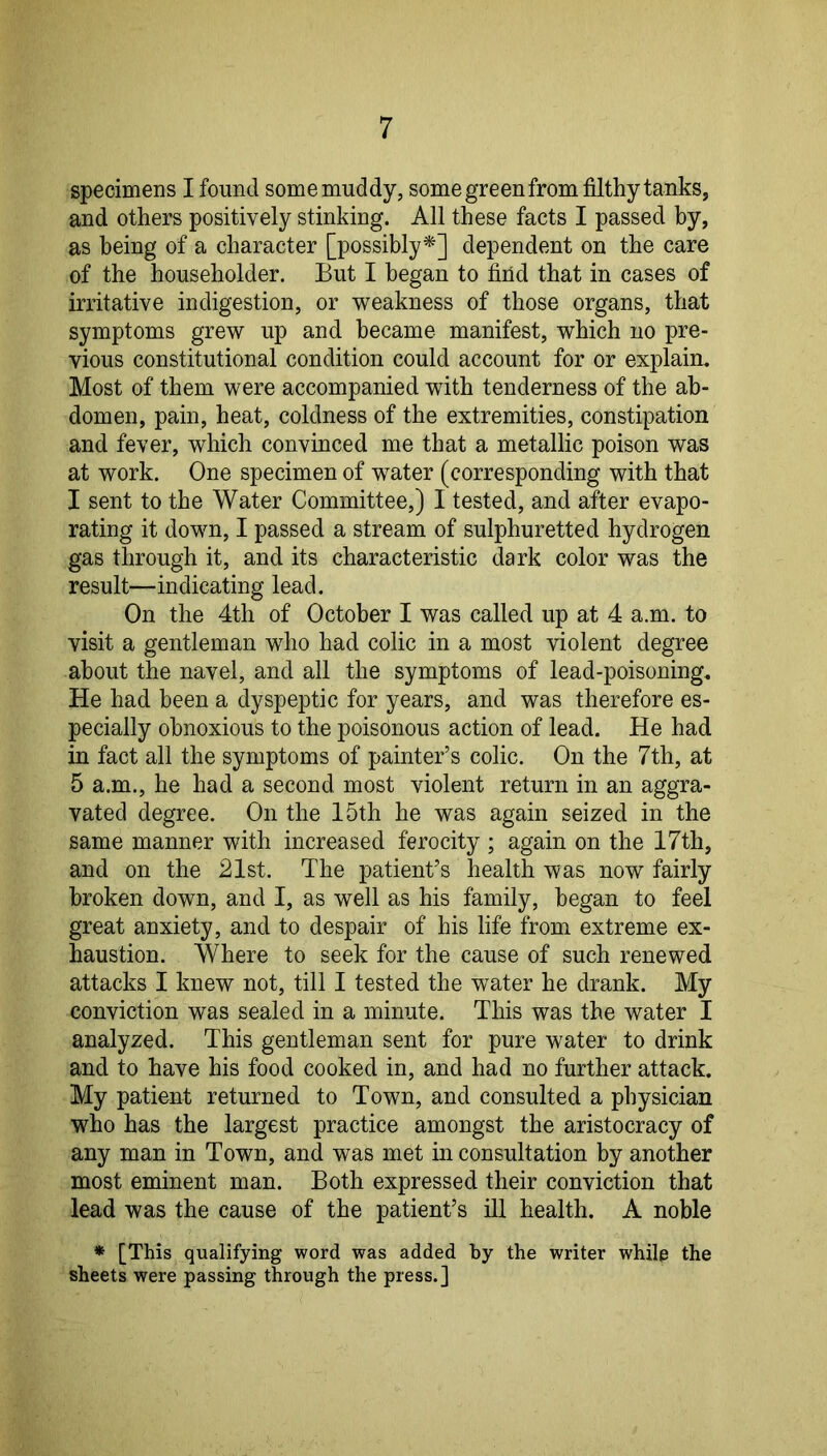 specimens I found some muddy, some green from filthy tanks, and others positively stinking. All these facts I passed by, as being of a character [possibly^] dependent on the care of the householder. But I began to find that in cases of irritative indigestion, or weakness of those organs, that symptoms grew up and became manifest, which no pre- vious constitutional condition could account for or explain. Most of them were accompanied with tenderness of the ab- domen, pain, heat, coldness of the extremities, constipation and fever, which convinced me that a metallic poison was at work. One specimen of water (corresponding with that I sent to the Water Committee,) I tested, and after evapo- rating it down, I passed a stream of sulphuretted hydrogen gas through it, and its characteristic dark color was the result—indicating lead. On the 4th of October I was called up at 4 a.m. to visit a gentleman who had colic in a most violent degree about the navel, and all the symptoms of lead-poisoning. He had been a dyspeptic for years, and was therefore es- pecially obnoxious to the poisonous action of lead. He had in fact all the symptoms of painter’s colic. On the 7th, at 5 a.m., he had a second most violent return in an aggra- vated degree. On the 15th he was again seized in the same manner with increased ferocity ; again on the 17th, and on the 21st. The patient’s health was now fairly broken down, and I, as well as his family, began to feel great anxiety, and to despair of his life from extreme ex- haustion. Where to seek for the cause of such renewed attacks I knew not, till I tested the water he drank. My conviction was sealed in a minute. This was the water I analyzed. This gentleman sent for pure water to drink and to have his food cooked in, and had no further attack. My patient returned to Town, and consulted a physician who has the largest practice amongst the aristocracy of any man in Town, and was met in consultation by another most eminent man. Both expressed their conviction that lead was the cause of the patient’s ill health. A noble * [This qualifying word was added by the writer while the sheets were passing through the press.]