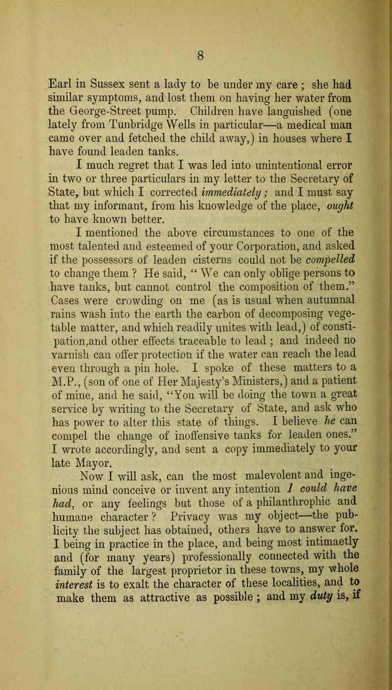Earl in Sussex sent a lady to be under my care ; she had similar symptoms, and lost them on having her water from the George-Street pump. Children have languished (one lately from Tunbridge Wells in particular—a medical man came over and fetched the child away,) in houses where I have found leaden tanks. I much regret that I was led into unintentional error in two or three particulars in my letter to the Secretary of State, but which I corrected immediately; and I must say that my informant, from his knowledge of the place, ought to have known better. I mentioned the above circumstances to one of the most talented and esteemed of your Corporation, and asked if the possessors of leaden cisterns could not be compelled to change them ? He said, “We can only oblige persons to have tanks, but cannot control the composition of them.” Cases were crowding on me (as is usual when autumnal rains wash into the earth the carbon of decomposing vege- table matter, and which readily unites with lead,) of consti- pation,and other effects traceable to lead ; and indeed no varnish can offer protection if the water can reach the lead even through a pin hole. I spoke of these matters to a M.P., (son of one of Her Majesty’s Ministers,) and a patient of mine, and he said, “You will be doing the town a great service by writing to the Secretary of State, and ask who has power to alter this state of things. I believe he can compel the change of inoffensive tanks for leaden ones.” I wrote accordingly, and sent a copy immediately to your late Mayor. Now I will ask, can the most malevolent and inge- nious mind conceive or invent any intention 1 could have had, or any feelings but those of a philanthrophic and humane character ? Privacy was my object—the pub- licity the subject has obtained, others have to answer for. I being in practice in the place, and being most intimaetly and (for many years) professionally connected with the family of the largest proprietor in these towns, my whole interest is to exalt the character of these localities, and to make them as attractive as possible ; and my duty is, if