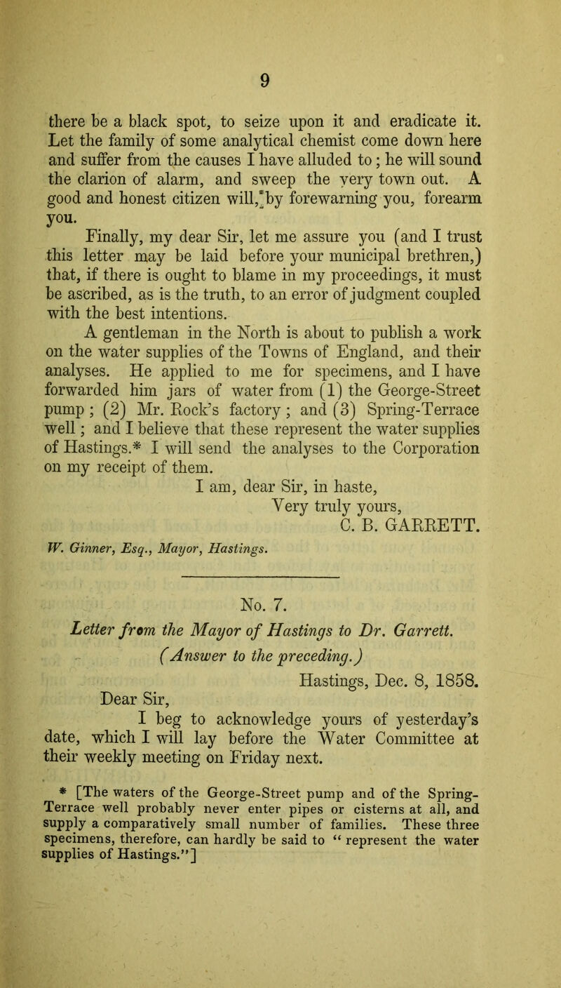 there be a black spot, to seize upon it and eradicate it. Let the family of some analytical chemist come down here and suffer from the causes I have alluded to; he will sound the clarion of alarm, and sweep the very town out. A good and honest citizen will,*by forewarning you, forearm you. Finally, my dear Sir, let me assure you (and I trust this letter may be laid before your municipal brethren,) that, if there is ought to blame in my proceedings, it must be ascribed, as is the truth, to an error of judgment coupled with the best intentions. A gentleman in the North is about to publish a work on the water supplies of the Towns of England, and their analyses. He applied to me for specimens, and I have forwarded him jars of water from (1) the George-Street pump ; (2) Mr. Rock’s factory ; and (3) Spring-Terrace well; and I believe that these represent the water supplies of Hastings.* I will send the analyses to the Corporation on my receipt of them. I am, dear Sir, in haste. Very truly yours, C. B. GARRETT. W. Ginner, Esq., Mayor, Hastings. No. 7. Letter from the Mayor of Hastings to Dr. Garrett. (Answer to the'preceding.) Hastings, Dec. 8, 1858. Dear Sir, I beg to acknowledge yours of yesterday’s date, which I will lay before the Water Committee at their weekly meeting on Friday next. * [The waters of the George-Street pump and of the Spring- Terrace well probably never enter pipes or cisterns at all, and supply a comparatively small number of families. These three specimens, therefore, can hardly be said to “ represent the water supplies of Hastings.”]