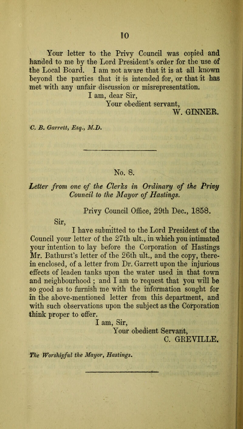 Your letter to the Privy Council was copied and handed to me by the Lord President’s order for the use of the Local Board. I am not aware that it is at all known beyond the parties that it is intended for, or that it has met with any unfair discussion or misrepresentation. I am, dear Sir, Your obedient servant, W. GINNEB. C. B. Garrett, Esq., M.D. No. 8. Letter from one of the Clerics in Ordinary of the Privy Council to the Mayor of Hastings. Privy Council Office, 29th Dec., 1858. Sir, I have submitted to the Lord President of the Council your letter of the 27th ult., in which you intimated your intention to lay before the Corporation of Hastings Mr. Bathurst’s letter of the 26th ult., and the copy, there- in enclosed, of a letter from Dr. Garrett upon the injurious effects of leaden tanks upon the water used in that town and neighbourhood ; and I am to request that you will be so good as to furnish me with the information sought for in the above-mentioned letter from this department, and with such observations upon the subject as the Corporation think proper to offer. I am, Sir, Your obedient Servant, C. GBEVILLE. The Worshipful the Mayor, Hastings,