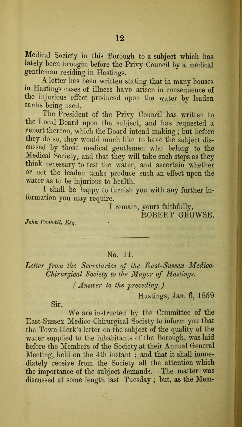 Medical Society in this Borough to a subject which has lately been brought before the Privy Council by a medical gentleman residing in Hastings, A letter has been written stating that in many houses in Hastings cases of illness have arisen in consequence of the injurious effect produced upon the water by leaden tanks being used. The President of the Privy Council has written to the Local Board upon the subject, and has requested a report thereon, w^hich the Board intend making ; but before they do so, they would much like to have the subject dis- cussed by those medical gentlemen who belong to the Medical Society, and that they will take such steps as they think necessary to test the water, and ascertain whether or not the leaden tanks produce such an effect upon the water as to be injurious to health. I shall be happy to furnish you with any further in- formation you may require. I remain, yours faithfully, ROBERT GROWSE. John Penhall, Esq. No. 11. Letter from the Secretaries of the East-Sussex Medieo- Chirurgical Society to the Mayor of Hastings. (Answer to the preceding.) Hastings, Jan. 6, 1859 Sir, We are instructed by the Committee of the East-Sussex Medico-Chirurgical Society to inform, you that the Town Clerk’s letter on the subject of the quality of the water supplied to the inhabitants of the Borough, was laid before the Members of the Society at their Annual General Meeting, held on the 4th instant ; and that it shall imme- diately receive from the Society all the attention which the importance of the subject demands. The matter was discussed at some length last Tuesday ; but, as the Mem-