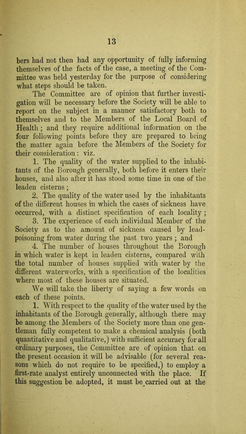 bers had not then had any opportunity of fully informing themselves of the facts of the case, a meeting of the Com- mittee was held yesterday for the purpose of considering what steps should he taken. The Committee are of opinion that further investi- gation will he necessary before the Society will be able to report on the subject in a manner satisfactory both to themselves and to the Members of the Local Board of Health; and they require additional information on the four following points before they are prepared to bring the matter again before the Members of the Society for their consideration; viz. 1. The quality of the water supplied to the inhabi- tants of the Borough generally, both before it enters their houses, and also after it has stood some time in one of the leaden cisterns; 2. The quality of the water used by the inhabitants of the different houses in which the cases of sickness have occurred, with a distinct specification of each locality ; 3. The experience of each individual Member of the Society as to the amount of sickness caused by lead- poisoning from water during the past two years ; and 4. The number of houses throughout the Borough in which water is kept in leaden cisterns, compared with the total number of houses supplied with water by the different waterworks, with a specification of the localities where most of these houses are situated. We will take the liberty of saying a few words on each of these points. 1. With respect to the quality of the water used by the inhabitants of the Borough generally, although there may be among the Members of the Society more than one gen- tleman fully competent to make a chemical analysis (both quantitative and qualitative,) with sufficient accuracy for all ordinary purposes, the Committee are of opinion that on the present occasion it will be advisable (for several rea- sons which do not require to be specified,) to employ a first-rate analyst entirely unconnected with the place. If this suggestion be adopted, it must be^carried out at the