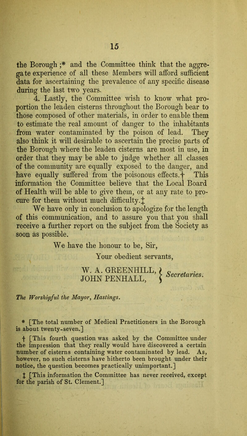 the Borough and the Committee think that the aggre- gate experience of all these iVtembers will afford sufficient data for ascertaining the prevalence of any specific disease during the last two years. 4. Lastly, the Committee wish to know what pro- portion the leaden cisterns throughout the Borough bear to those composed of other materials, in order to enable them to estimate the real amount of danger to the inhabitants from water contaminated by the poison of lead. They also think it will desirable to ascertain the precise parts of the Borough where the leaden cisterns are most in use, in order that they may be able to judge whether all classes of the community are equally exposed to the danger, and have equally suffered from the poisonous effects.f This information the Committee believe that the Local Board of Health will be able to give them, or at any rate to pro- cure for them without much difficulty. J We have only in conclusion to apologize for the length of this communication, and to assure you that you shall receive a further report on the subject from the Society as soon as possible. We have the honour to be, Sir, Your obedient servants, W. A. GREENHILL, > JOHN PENHALL, J Secretaries. The Worshipful the Mayor, Hastings. * [The total number of Medical Practitioners in the Borough is about twenty-seven.] f [This fourth question was asked by the Committee under the impression that they really would have discovered a certain number of cisterns containing water contaminated by lead. As, however, no such cisterns have hitherto been brought under their notice, the question becomes practically unimportant.] J [This information the Committee has never received, except for the parish of St. Clement.]