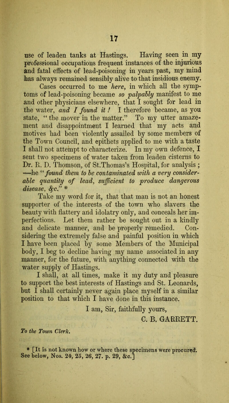 use of leaden tanks at Hastings. Having seen in my professional occupations frequent instances of the injurious and fatal effects of lead-poisoning in years past, my mind has always remained sensibly alive to that insidious enemy. Cases occurred to me here, in which all the symp- toms of lead-poisoning became so 'palpably manifest to me and other physicians elsewhere, that I sought for lead in the water, and I found it ! I therefore became, as you state, “ the mover in the matter.” To my utter amaze- ment and disappointment I learned that my acts and motives had been violently assailed by some members of the Town Council, and epithets applied to me with a taste I shall not attempt to characterize. In my own defence, I sent two specimens of water taken from leaden cisterns to Dr. R. D. Thomson, of St.Thomas’s Hospital, for analysis ; —he found them to he contaminated with a very consider- able quantity of lead, sufficient to produce dangerous disease, ^c.” * Take my word for it, that that man is not an honest supporter of the interests of the town who slavers the beauty with flattery and idolatry only, and conceals her im- perfections. Let them rather he sought out in a kindly and delicate manner, and be properly remedied. Con- sidering the extremely false and painful position in which I have been placed by some Members of the Municipal body, I beg to decline having my name associated in any manner, for the future, with anything connected with the water supply of Hastings. I shall, at all times, make it my duty and pleasure to support the best interests of Hastings and St. Leonards, but I shall certainly never again place myself in a similar position to that which I have done in this instance. I am. Sir, faithfully yours, C. B. GARRETT. To the Town Clerk. * [It is not known how or where these specimens were procured. See below, Nos. 24, 25, 26, 27. p. 29, &c.]