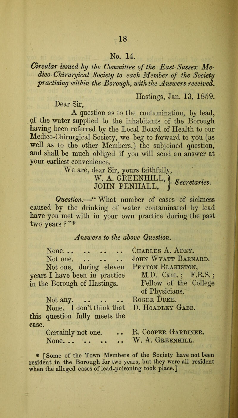 No. 14. Circular issued hy the Committee of the East-Sussex Me- dico-Chirurgical Society to each Member of the Society ^practising within the Borough, with the Answers received. Hastings, Jan. 13, 1859. Dear Sir, A question as to the contamination, by lead, gf the water supplied to the inhabitants of the Borough having been referred hy the Local Board of Health to our Medico-Chirurgical Society, we beg to forward to you (as well as to the other Members,) the subjoined question, and shall he much obliged if you will send an answer at your earhest convenience. We are, dear Sir, yours faithfully. W. A. GREENHILL,) JOHN PENHALL, J Secretaries. Question.—“ What number of cases of sickness caused hy the drinking of water contaminated by lead have you met with in your own practice during the past two years ? Answers to the above Question. None Not one Not one, during eleven years I have been in practice in the Borough of Hastings. Not any None. I don’t think that this question fully meets the case. Certainly not one. None. .. Charles A. Adey. John Wyatt Barnard. Peyton Blakiston, M.D. Cant.; F.R.S.; Fellow of the College of Physicians. Roger Duke. D. Hoadley Garb. R. Cooper Gardiner. W. A. Greenhill. * [Some of the Town Members of the Society have not been resident in the Borough for two years, but they were all resident when the alleged cases of lead-poisoning took place.]