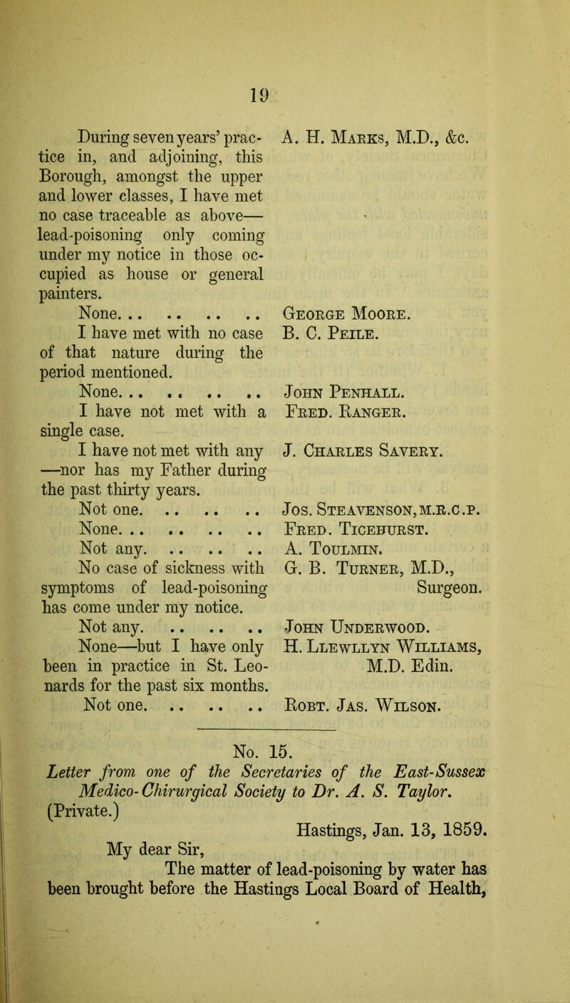 During seven years’ prac- tice in, and adjoining, this Borough, amongst the upper and lower classes, I have met no case traceable as above— lead-poisoning only coming under my notice in those oc- cupied as house or general painters. None I have met with no case of that nature during the period mentioned. None. .. . . I have not met with a single case. I have not met with any —nor has my Father during the past thirty years. Not one None Not any No case of sickness with symptoms of lead-poisoning has come under my notice. Not any None—^but I have only been in practice in St. Leo- nards for the past six months. Not one A. H. Maeks, M.D., &c. Geoege Mooee. B. C. Peile. John Penhall. Feed. Bangee. J. Chaeles Saveey. Jos. Steavenson,m.e.c.p. Feed. Ticefuest. A. Toulmin. G. B. Tuenee, M.D., Surgeon. John Undeewood. H. Llewllyn Williams, M.D. Edin. Robt. Jas. Wilson. No. 16. Letter from one of the Secretaries of the East-Sussex Medico-Chirurgical Society to Dr. A. S. Taylor. (Private.) Hastings, Jan. 13, 1859. My dear Sir, The matter of lead-poisoning by water has been brought before the Hastings Local Board of Health,