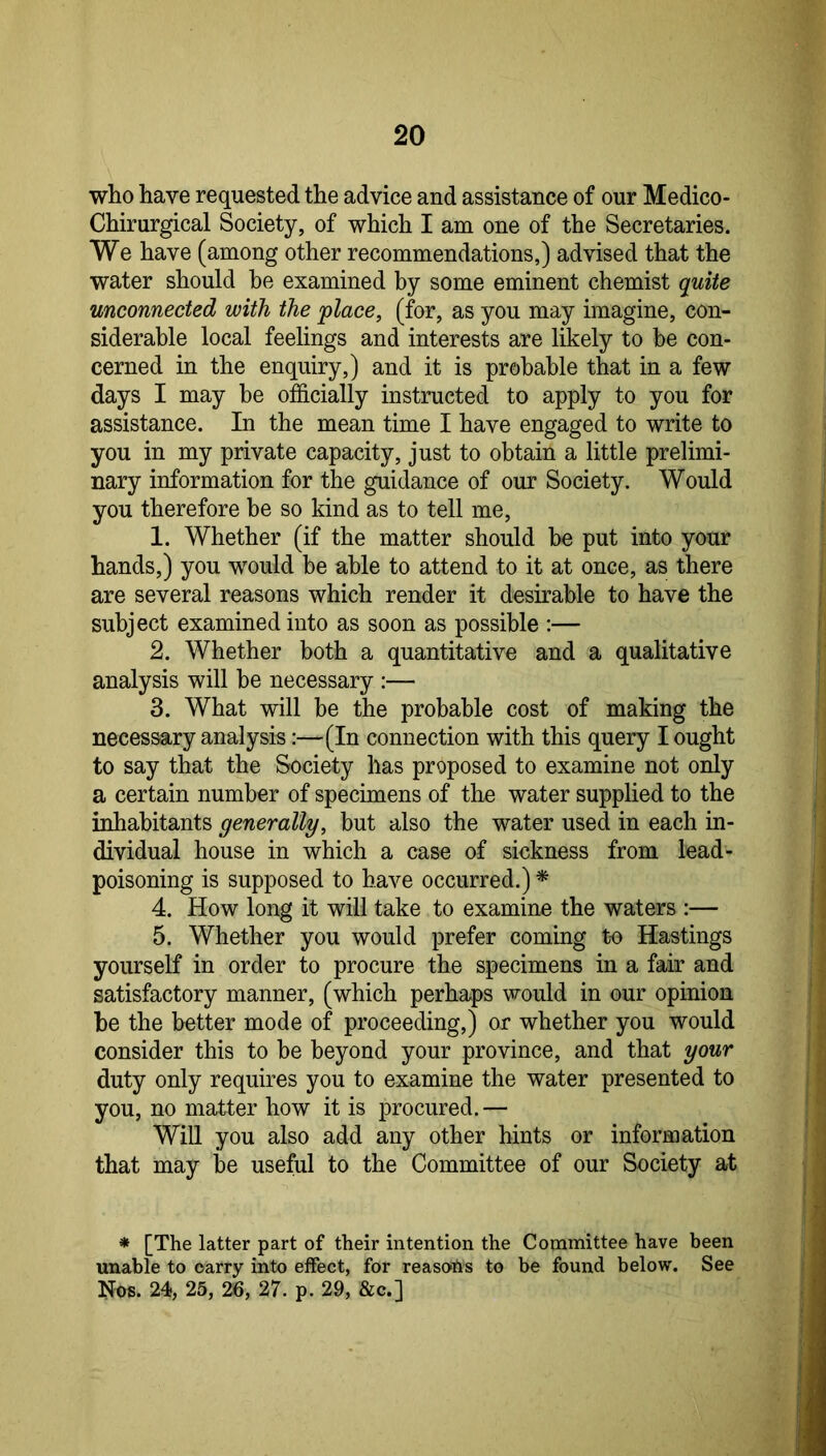 who have requested the advice and assistance of our Medico- Chirurgical Society, of which I am one of the Secretaries. We have (among other recommendations,) advised that the water should be examined by some eminent chemist quite unconnected with the place, (for, as you may imagine, con- siderable local feelings and interests are likely to be con- cerned in the enquiry,) and it is probable that in a few days I may be officially instructed to apply to you for assistance. In the mean time I have engaged to write to you in my private capacity, just to obtain a little prelimi- nary information for the guidance of our Society. Would you therefore be so kind as to tell me, 1. Whether (if the matter should be put into your hands,) you would be able to attend to it at once, as there are several reasons which render it desirable to have the subject examined into as soon as possible :— 2. Whether both a quantitative and a qualitative analysis will be necessary :— 3. What will be the probable cost of making the necessary analysis;—(In connection with this query I ought to say that the Society has proposed to examine not only a certain number of specimens of the water supplied to the inhabitants generally, but also the water used in each in- dividual house in which a case of sickness from lead- poisoning is supposed to have occurred.) ^ 4. How long it will take to examine the waters :— 5. Whether you would prefer coming to Hastings yourself in order to procure the specimens in a fair and satisfactory manner, (which perhaps vT-ould in our opinion he the better mode of proceeding,) or whether you would consider this to be beyond your province, and that your duty only requires you to examine the water presented to you, no matter how it is procured.— Will you also add any other hints or information that may be useful to the Committee of our Society at * [The latter part of their intention the Committee have been unable to carry into effect, for reaso-hs to be found below. See Nos. 24, 25, 26, 27. p. 29, &c.]