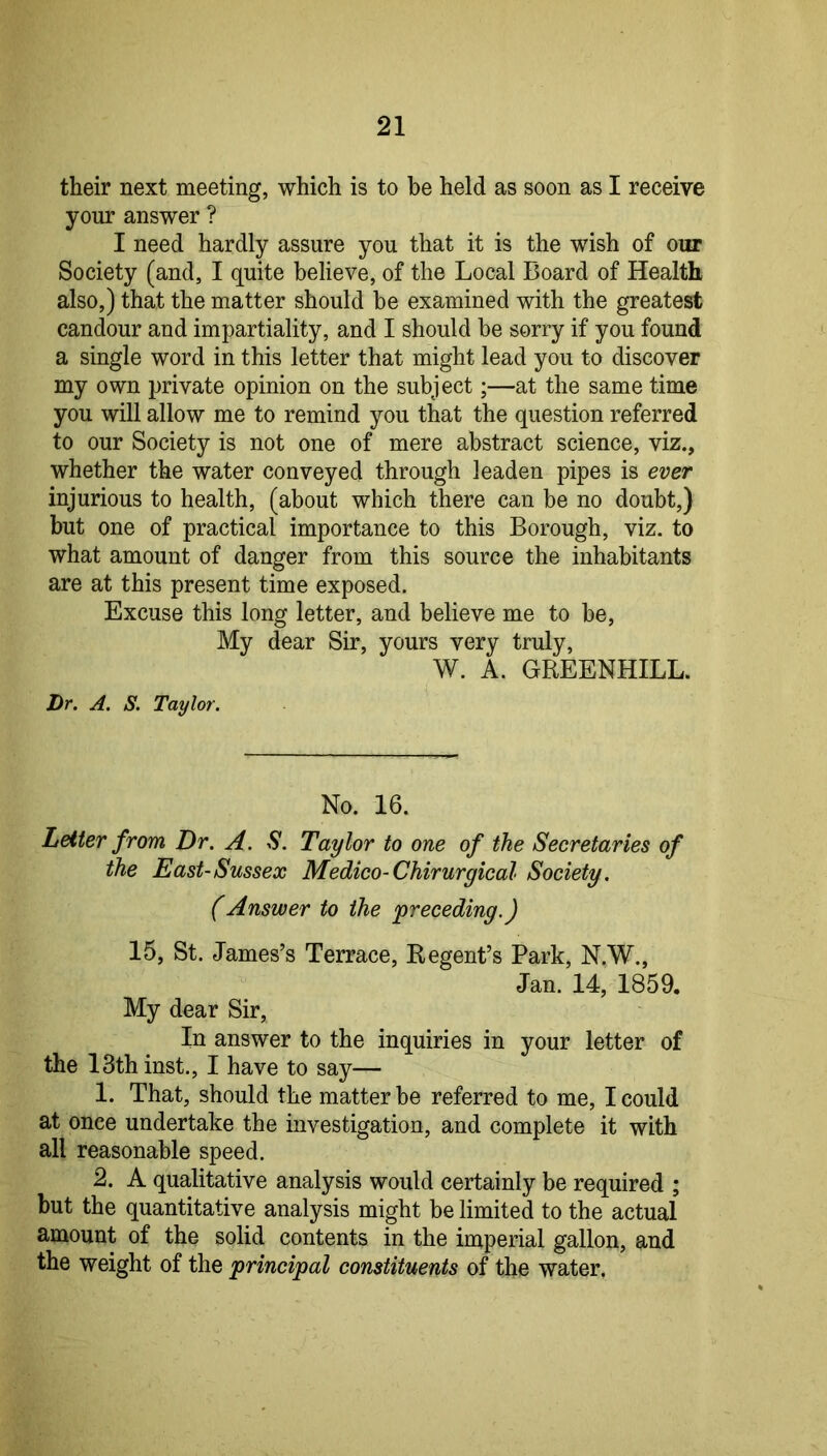 their next meeting, which is to be held as soon as I receive your answer ? I need hardly assure you that it is the wish of our Society (and, I quite believe, of the Local Board of Health also,) that the matter should be examined with the greatest candour and impartiality, and I should he sorry if you found a single word in this letter that might lead you to discover my own private opinion on the subject;—at the same time you will allow me to remind you that the question referred to our Society is not one of mere abstract science, viz., whether the water conveyed through leaden pipes is ever injurious to health, (about which there can be no doubt,) but one of practical importance to this Borough, viz. to what amount of danger from this source the inhabitants are at this present time exposed. Excuse this long letter, and believe me to be, My dear Sir, yours very truly, W. A. GREENHILL. Dr. A. S. Taylor. No. 16. Letter from Dr. A. S. Taylor to one of the Secretaries of the East-Sussex Medico-Chirurgical Society, (Answer to the preceding.) 15, St. James’s Terrace, Regent’s Park, N.W., Jan. 14, 1859. My dear Sir, In answer to the inquiries in your letter of the 13th inst., I have to say— 1. That, should the matter be referred to me, I could at once undertake the investigation, and complete it with all reasonable speed. 2. A qualitative analysis would certainly be required ; but the quantitative analysis might be limited to the actual amount of the solid contents in the imperial gallon, and the weight of the principal constituents of the water.