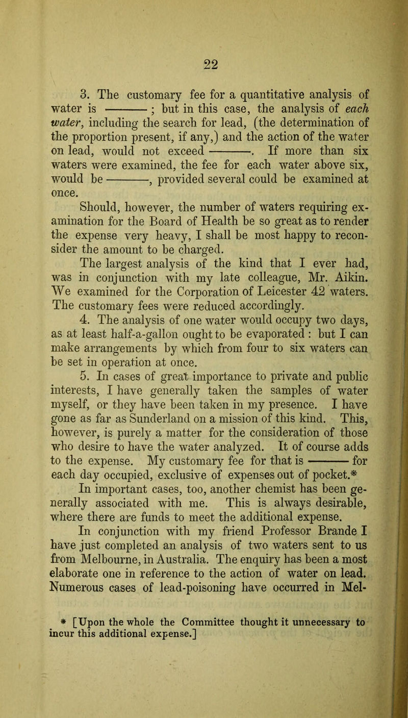 3. The customary fee for a quantitative analysis of water is ; but in this case, the analysis of each water, including the search for lead, (the determination of the proportion present, if any,) and the action of the water on lead, would not exceed . If more than six waters were examined, the fee for each water above six, would be , provided several could be examined at once. Should, however, the number of waters requiring ex- amination for the Board of Health be so great as to render the expense very heavy, I shall be most happy to recon- sider the amount to be charged. The largest analysis of the kind that I ever had, was in conjunction with my late colleague, Mr. Aikin. We examined for the Corporation of Leicester 42 waters. The customary fees were reduced accordingly. 4. The analysis of one water would occupy two days, as at least half-a-gallon ought to be evaporated : but I can make arrangements by which from four to six waters can he set in operation at once. 5. In cases of great importance to private and public interests, I have generally taken the samples of water myself, or they have been taken in my presence. I have gone as far as Sunderland on a mission of this kind. This, however, is purely a matter for the consideration of those who desire to have the water analyzed. It of course adds to the expense. My customary fee for that is for each day occupied, exclusive of expenses out of pocket.^ In important cases, too, another chemist has been ge- nerally associated with me. This is always desirable, where there are funds to meet the additional expense. In conjunction with my friend Professor Brande I have just completed an analysis of two waters sent to us from Melbourne, in Australia. The enquiry has been a most elaborate one in reference to the action of water on lead. Numerous cases of lead-poisoning have occurred in Mel- * [Upon the whole the Committee thought it unnecessary to incur this additional expense.]