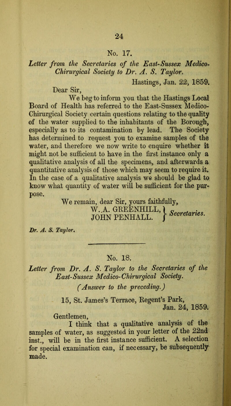 No. 17. Letter from the Secretaries of the East-Sussex Medico- Chirurgical Society to Dr. A. S. Taylor. Hastings, Jan. 22, 1859. Dear Sir, We beg to inform you that the Hastings Local Board of Health has referred to the East-Sussex Medico- Chirurgical Society certain questions relating to the quality of the water supplied to the inhabitants of the Borough, especially as to its contamination by lead. The Society has determined to request you to examine samples of the water, and therefore we now write to enquire whether it might not be sufficient to have in the first instance only a quaUtative analysis of all the specimens, and afterwards a quantitative analysis of those which may seem to require it. In the case of a qualitative analysis we should he glad to know what quantity of water will be sufficient for the pur- pose. We remain, dear Sir, yours faithfully, W..A. GREENHILL,) JOHN PENHALL. J Secretaries. Dr. A. S. Taylor. No. 18. Letter from Dr. A. S. Taylor to the Secretaries of the East-Sussex Medico-Chirurgical Society. (Answer to the preceding.) 15, St. James’s Terrace, Regent’s Park, Jan. 24, 1859. Gentlemen, I think that a qualitative analysis of the samples of water, as suggested in your letter of the 22nd inst., will be in the first instance sufficient. A selection for special examination can, if necessary, be subsequently made.