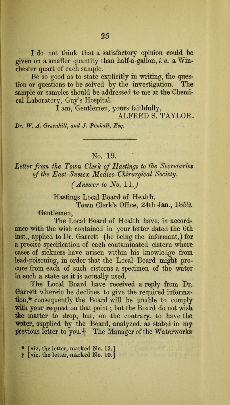 I do not think that a satisfactory opinion could be given on a smaller quantity than half-a-gallon, i. e. a Win- chester quart of each sample. Be so good as to state explicitly in writing, the ques- tion or questions to he solved by the investigation. The sample or samples should be addressed to me at the Chemi- cal Laboratory, Guy’s Hospital. I am, Gentlemen, yours faithfully, ALFRED S. TAYLOR. Dr. W. A. Greenhill, and J. Penhall, Esq, No. 19. Letter from the Town Clerh of Hastings to the Secretaries of the East-Sussex Medico-Chirurgical Society. (Answer to No. 11. J Hastings Local Board of Health, Town Clerk’s Office, 24th Jan., 1859. Gentlemen, The Local Board of Health have, in accord- ance with the wish contained in your letter dated the 6th inst., applied to Dr. Garrett (he being the informant,) for a precise specification of each contaminated cistern where cases of sickness have arisen within his knowledge from lead-poisoning, in order that the Local Board might pro- cure from each of such cisterns a specimen of the water in such a state as it is actually used. The Local Board have received a reply from Dr. Garrett wherein he declines to give the required informa- tion,* consequently the Board will be unable to comply with your request on that point; but the Board do not wish the matter to drop, but, on the contrary, to have the water, supplied by the Board, analyzed, as stated in my previous letter to you.f The Manager of the Waterworks • [riz. the letter, marked No. 13.] f [viz. the letter, marked No. 10.]