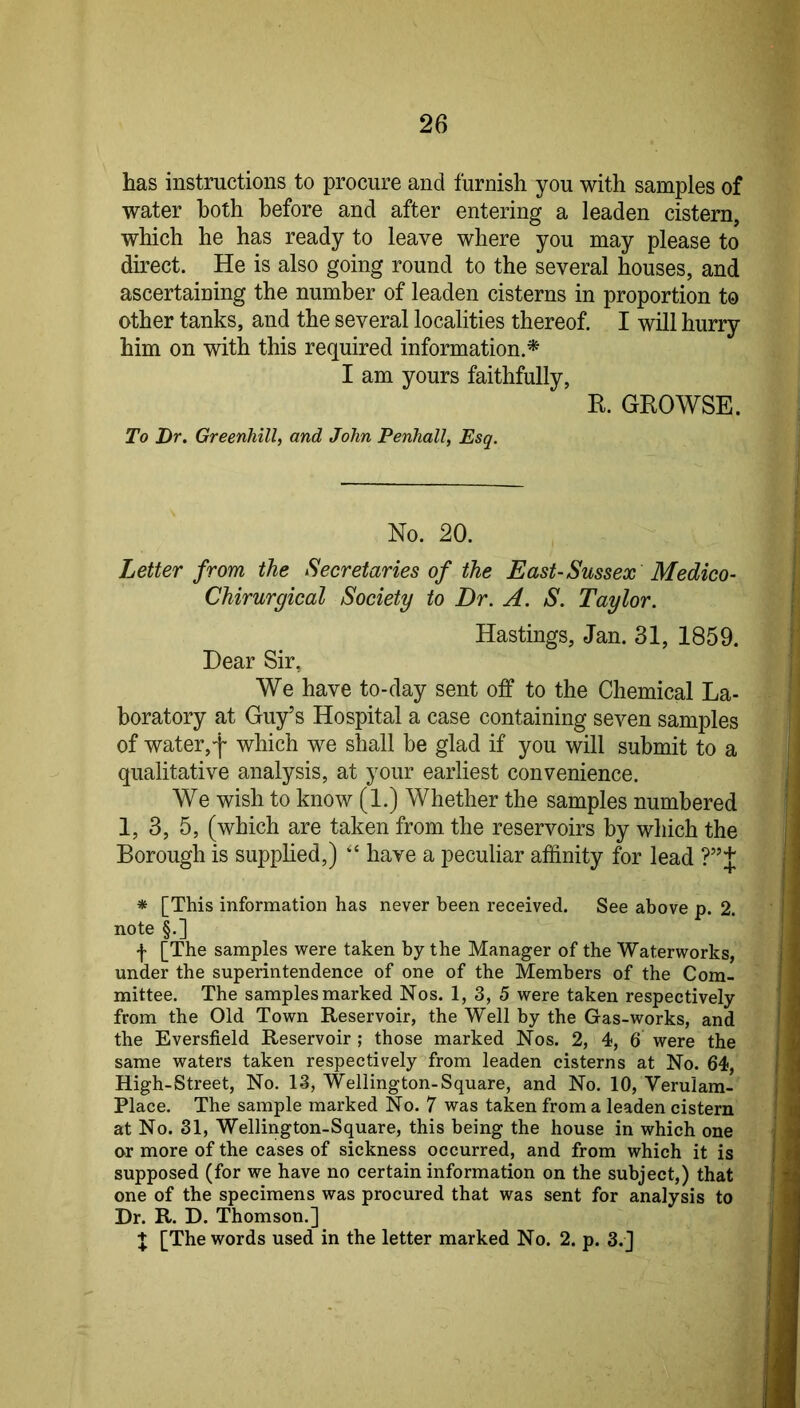 has instructions to procure and furnish you with samples of water both before and after entering a leaden cistern, which he has ready to leave where you may please to direct. He is also going round to the several houses, and ascertaining the number of leaden cisterns in proportion to other tanks, and the several localities thereof. I will hurry him on with this required information.* I am yours faithfully, R. GROWSE. To Dr. Greenhill, and John Penhall, Esq. No. 20. Letter from the Secretaries of the East-Sussex Medico- Chirurgical Society to Dr. A. S. Taylor. Hastings, Jan. 31, 1859. Dear Sir, We have to-day sent off to the Chemical La- boratory at Guy’s Hospital a case containing seven samples of water,f which we shall be glad if you will submit to a qualitative analysis, at your earliest convenience. We wish to know (1.) Whether the samples numbered 1, 3, 5, (which are taken from the reservoirs by which the Borough is supplied,) have a peculiar affinity for lead ?”J * [This information has never been received. See above p. 2. note §.] I [The samples were taken by the Manager of the Waterworks, under the superintendence of one of the Members of the Com- mittee. The samples marked Nos. 1, 3, 5 were taken respectively from the Old Town Reservoir, the Well by the Gas-works, and the Eversfield Reservoir ; those marked Nos. 2, 4, 6 were the same waters taken respectively from leaden cisterns at No. 64, High-Street, No. 13, Wellington-Square, and No. 10, Verulam- Place. The sample marked No. 7 was taken from a leaden cistern at No. 31, Wellington-Square, this being the house in which one or more of the cases of sickness occurred, and from which it is supposed (for we have no certain information on the subject,) that one of the specimens was procured that was sent for analysis to Dr. R. D. Thomson.] J [The words used in the letter marked No. 2. p. 3.J