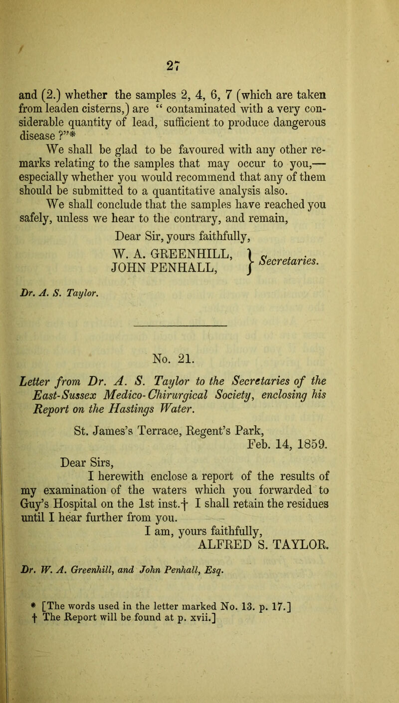 and (2.) whether the samples 2, 4, 6, 7 (which are taken from leaden cisterns,) are “ contaminated with a very con- siderable quantity of lead, sufficient to produce dangerous disease We shall he glad to be favoured with any other re- marks relating to the samples that may occur to you,— especially whether you would recommend that any of them should be submitted to a quantitative analysis also. We shall conclude that the samples have reached you safely, unless we hear to the contrary, and remain. Dear Sir, yours faithfully, W. A. GREENHILL, \ ^ . JOHN PENHALL, | Dr. A. S. Taylor. No. 21. Letter from Dr. A. S, Taylor to the Secretaries of the East-Sussex Medico-Chirurgical Society, enclosing his Report on the Hastings Water. St. James’s Terrace, Regent’s Park, Feb. 14, 1859. Dear Sirs, I herewith enclose a report of the results of my examination of the waters which you forwarded to Guy’s Hospital on the 1st inst.f I shall retain the residues until I hear further from you. I am, yours faithfully, ALFRED S. TAYLOR, Dr. W. A. Greenhill, and John Penhall, Esq. * [The words used in the letter marked No. 13. p. 17.] f The Report will be found at p. xvii.]