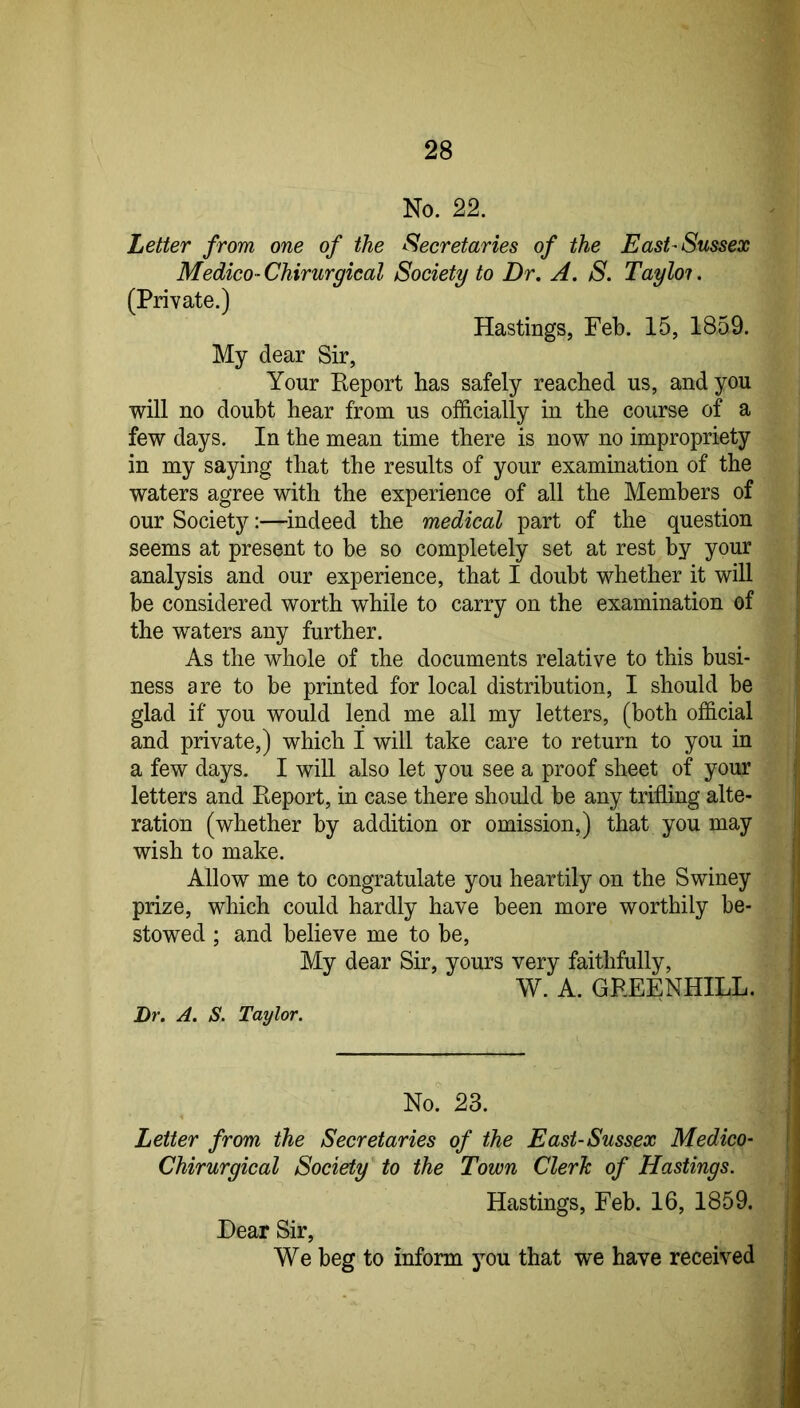 No. 22. Letter from one of the Secretaries of the East-Sussex Medico-Chirurgical Society to Dr, A. S. Tayloi. (Private.) Hastings, Feb. 15, 1859. My dear Sir, Your Report has safely reached us, and you will no doubt hear from us officially in the course of a few days. In the mean time there is now no impropriety in my saying that the results of your examination of the waters agree with the experience of all the Members of our Society:—^indeed the medical part of the question seems at present to be so completely set at rest by your analysis and our experience, that I doubt whether it will be considered worth while to carry on the examination of the waters any further. As the whole of the documents relative to this busi- ness are to be printed for local distribution, I should be glad if you would lend me all my letters, (both official and private,) which I will take care to return to you in a few days. I will also let you see a proof sheet of your letters and Report, in case there should be any trifling alte- ration (whether by addition or omission,) that you may wish to make. Allow me to congratulate you heartily on the Swiney prize, which could hardly have been more worthily be- stowed ; and believe me to be. My dear Sir, yours very faithfully, W. A. GREENHILL. Dr. A. S. Taylor. No' 23. Letter from the Secretaries of the East-Sussex Medico- Chirurgical Society to the Town Clerk of Hastings. Hastings, Feb. 16, 1859. Dear Sir, We beg to inform jmu that we have received