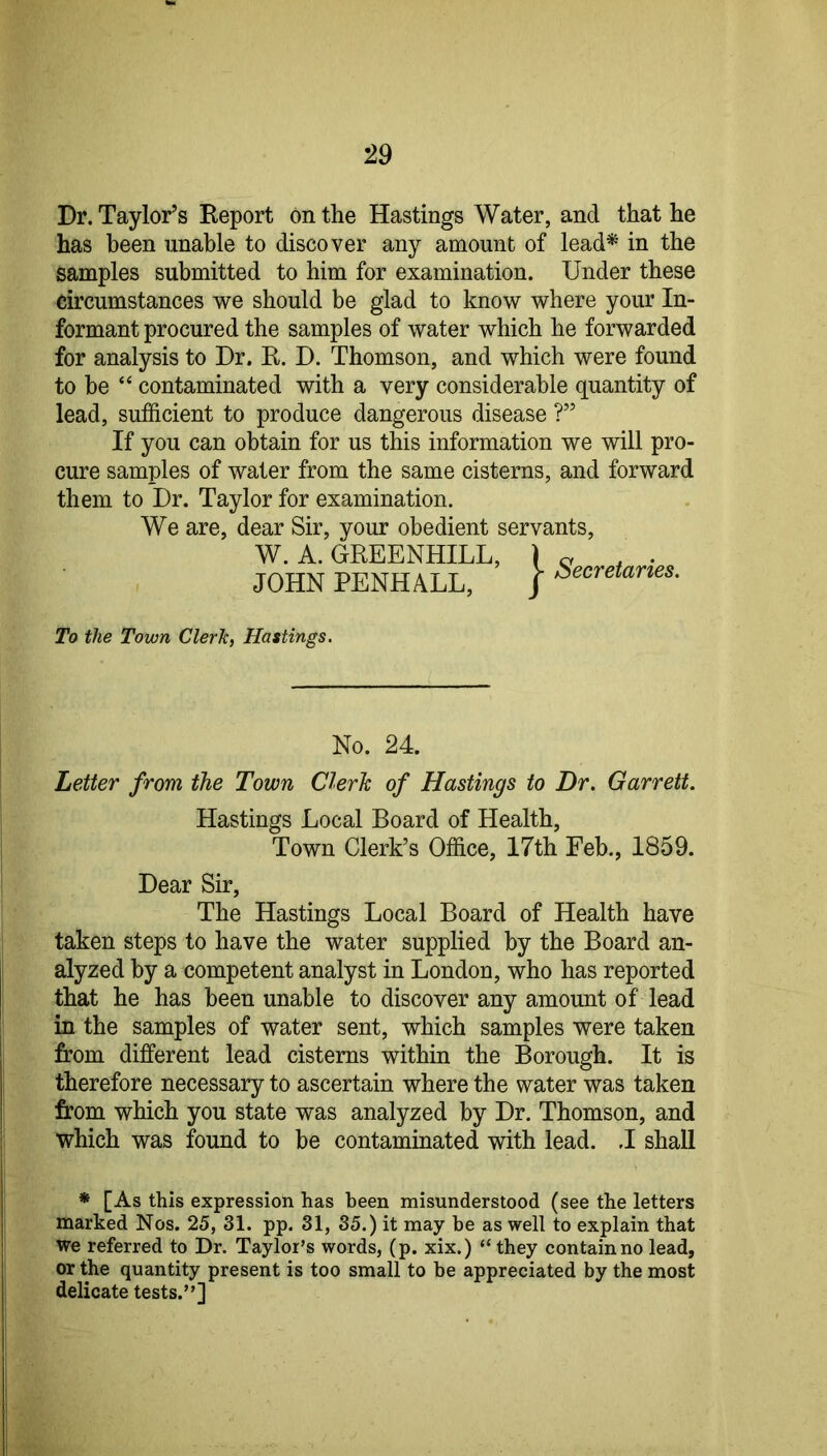 Dr. Taylor’s Report on the Hastings Water, and that he has been unable to discover any amount of lead* in the samples submitted to him for examination. Under these circumstances we should be glad to know where your In- formant procured the samples of water which he forwarded for analysis to Dr. R. D. Thomson, and which were found to be “ contaminated with a very considerable quantity of lead, sufficient to produce dangerous disease ?” If you can obtain for us this information we will pro- cure samples of water from the same cisterns, and forward them to Dr. Taylor for examination. We are, dear Sir, your obedient servants, W. A. GREENHILL, ) o , . JOHN PENHALL, / To the Town Clerk, Hastings. No. 24. Letter from the Town Clerk of Hastings to Dr. Garrett. Hastings Local Board of Health, Town Clerk’s Office, 17th Feb., 1859. Dear Sir, The Hastings Local Board of Health have taken steps to have the water supplied by the Board an- alyzed by a competent analyst in London, who has reported that he has been unable to discover any amount of lead in the samples of water sent, which samples were taken from different lead cisterns within the Borough. It is therefore necessary to ascertain where the water was taken from which you state was analyzed by Dr. Thomson, and which was found to be contaminated with lead. .1 shall * [As this expression has been misunderstood (see the letters marked Nos. 25, 31. pp. 31, 35.) it may be as well to explain that we referred to Dr. Taylor’s words, (p. xix.) “ they contain no lead, or the quantity present is too small to be appreciated by the most delicate tests.”]