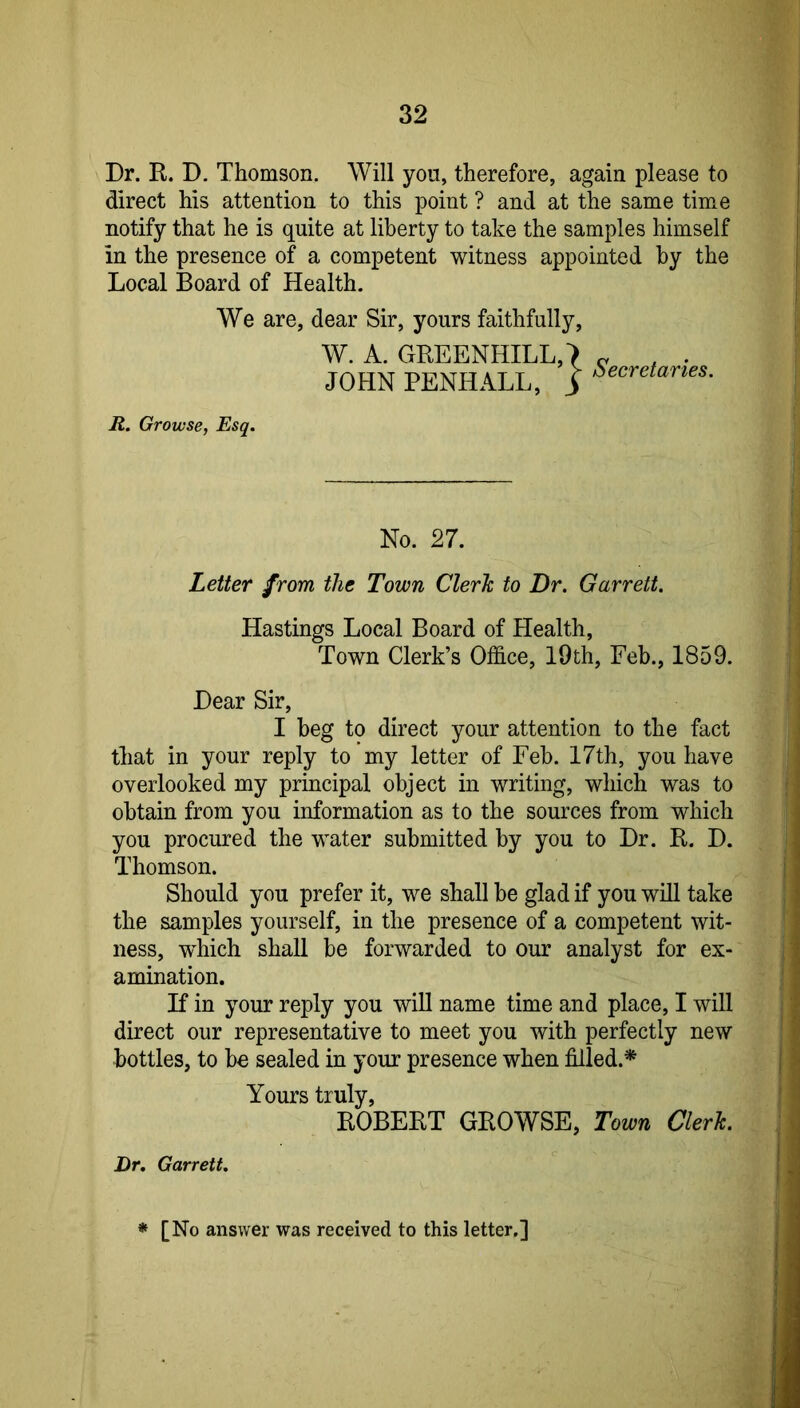 Dr. R. D. Thomson. Will you, therefore, again please to direct his attention to this point ? and at the same time notify that he is quite at liberty to take the samples himself in the presence of a competent witness appointed by the Local Board of Health. We are, dear Sir, yours faithfully, W. A. GREENHILL,*) JOHNPENHALL, 3 Secretaries. R. Growse, Esq. No. 27. Letter from the Town Clerk to Dr. Garrett. Hastings Local Board of Health, Town Clerk’s Office, I9th, Feb., 1859. Dear Sir, I beg to direct your attention to the fact that in your reply to my letter of Feb. 17th, you have overlooked my principal object in writing, which was to obtain from you information as to the sources from which you procured the water submitted by you to Dr. R. D. Thomson. Should you prefer it, we shall be glad if you will take the samples yourself, in the presence of a competent wit- ness, which shall be forwarded to our analyst for ex- amination. If in your reply you will name time and place, I will direct our representative to meet you with perfectly new bottles, to be sealed in your presence when filled.* Yours truly, ROBERT GROWSE, Town Clerk. Dr. Garrett. * [No answer was received to this letter,]