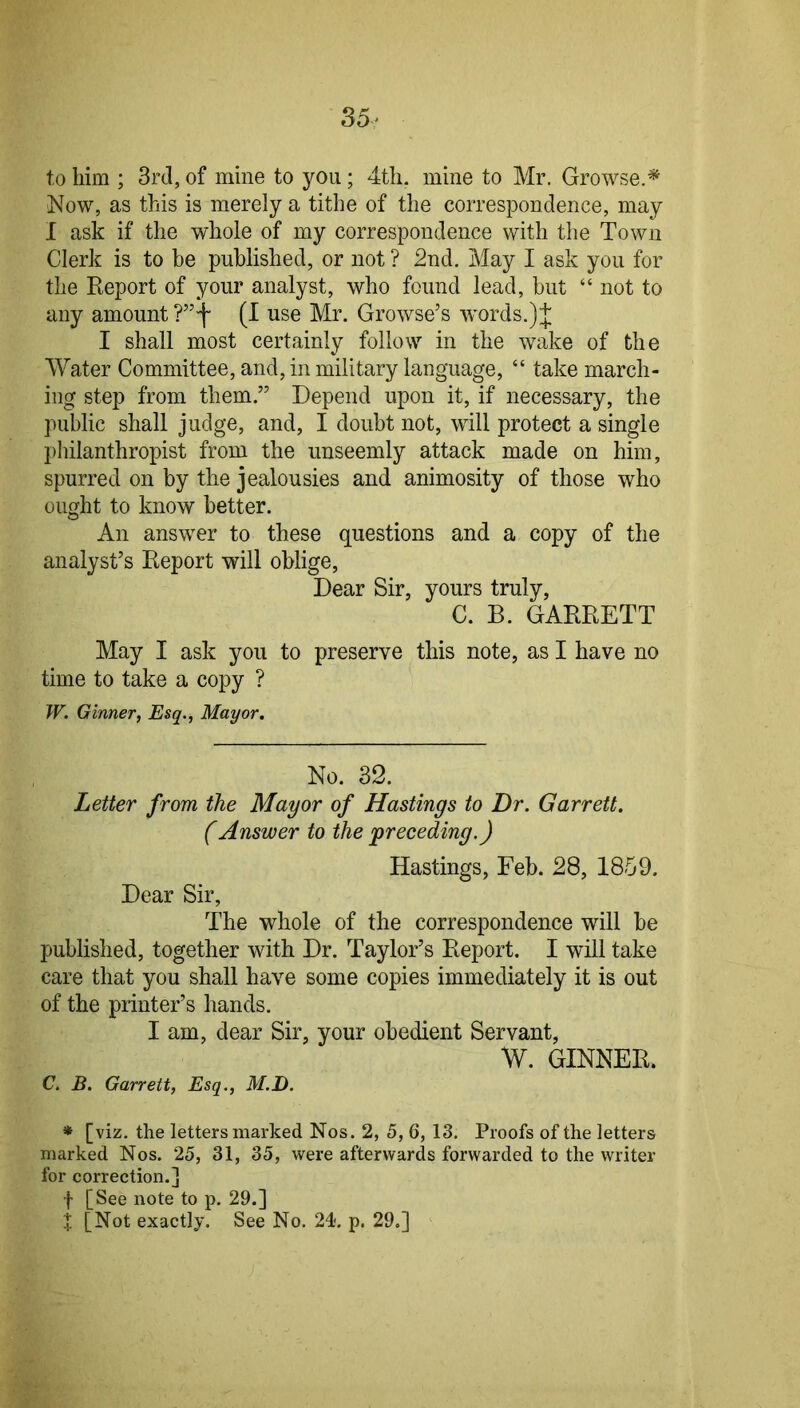 35^ to him ; 3rd, of mine to you; 4tli. mine to Mr. Growse.* Now, as this is merely a tithe of the correspondence, may I ask if the whole of my correspondence with the Town Clerk is to be published, or not ? 2nd. May I ask you for the Report of your analyst, who found lead, but “ not to any amount (I use Mr. Growse’s wmrds.) J I shall most certainly follow in the wake of the Water Committee, and, in military language, “ take march- ing step from them.” Depend upon it, if necessary, the public shall judge, and, I doubt not, will protect a single philanthropist from the unseemly attack made on him, spurred on by the jealousies and animosity of those who ought to know better. An answer to these questions and a copy of the analyst’s Report will oblige. Dear Sir, yours truly, C. B. GARRETT May I ask you to preserve this note, as I have no time to take a copy ? W. Ginner, Esq., Mayor. No. 32. Letter from the Mayor of Hastings to Dr. Garrett. (Answer to the preceding.) Hastings, Feb. 28, 1859. Dear Sir, The whole of the correspondence will he published, together with Dr. Taylor’s Report. I will take care that you shall have some copies immediately it is out of the printer’s hands. I am, dear Sir, your obedient Servant, W. GINNER. C. B. Garrett, Esq., M.D. * [viz. the letters marked Nos. 2, 5, 6, 13. Proofs of the letters marked Nos. 25, 31, 35, were afterwards forwarded to the writer for correction.] f [See note to p. 29.] t [Not exactly. See No. 24. p. 29.]