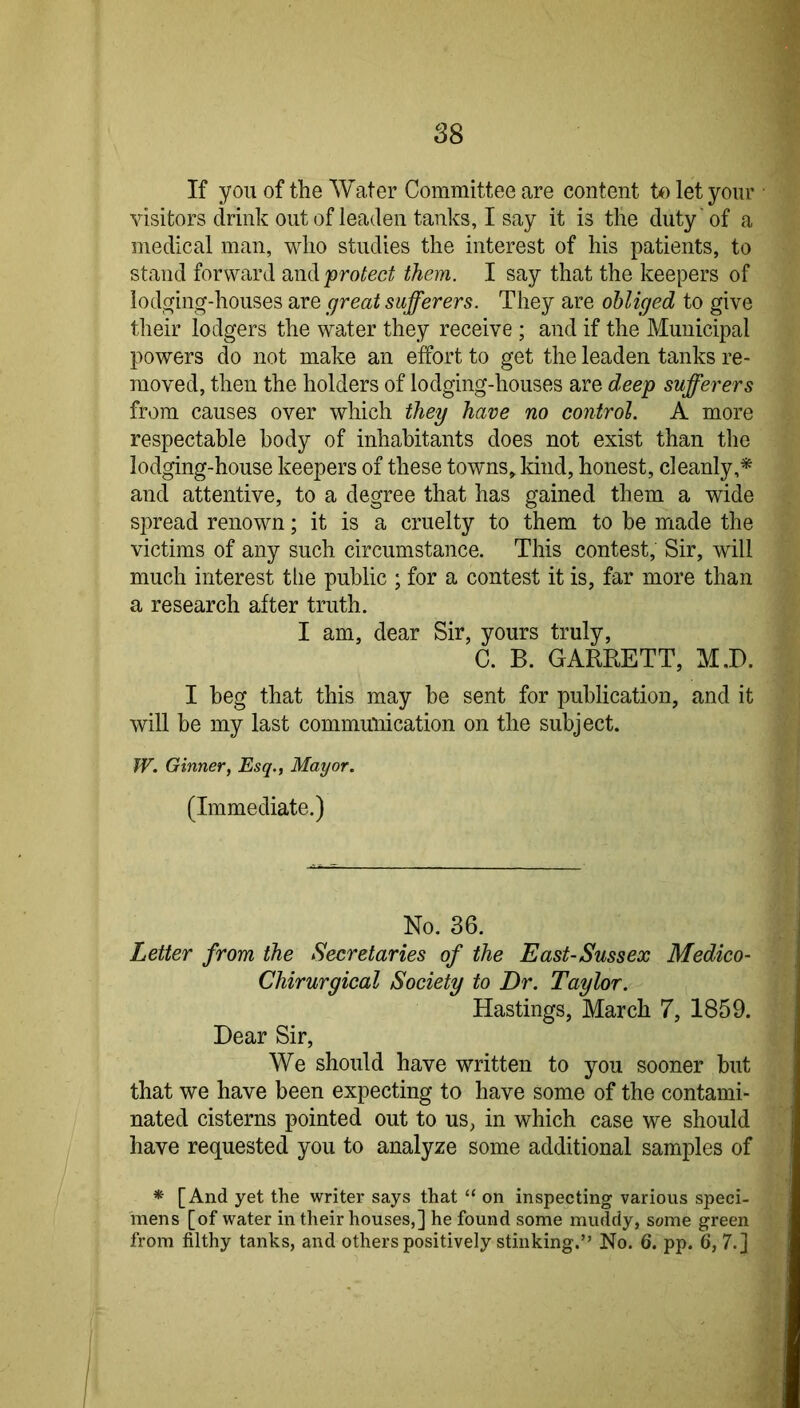 If you of the Water Committee are content to let your ■ visitors drink out of leaden tanks, I say it is the duty of a medical man, who studies the interest of his patients, to stand forward protect them. I say that the keepers of lodofing-houses are great sufferers. They are obliged to give their lodgers the water they receive ; and if the Municipal powers do not make an effort to get the leaden tanks re- moved, then the holders of lodging-houses are deep sufferers from causes over which they have no control. A more respectable body of inhabitants does not exist than the lodging-house keepers of these towns^kind, honest, cleanly,* and attentive, to a degree that has gained them a wide spread renown; it is a cruelty to them to be made the victims of any such circumstance. This contest. Sir, will much interest tlie public ; for a contest it is, far more than a research after truth. I am, dear Sir, yours truly, C. B. GARRETT, M.D. I beg that this may be sent for publication, and it will be my last communication on the subject. W. Ginner, Esq., Mayor. (Immediate.) No. 36. Letter from the Secretaries of the East-Sussex Medico- Chirurgical Society to Dr. Taylor. Hastings, March 7, 1859. Dear Sir, We should have written to you sooner but that we have been expecting to have some of the contami- nated cisterns pointed out to us, in which case we should have requested you to analyze some additional samples of * [And yet the writer says that “ on inspecting various speci- mens [of water in their houses,] he found some muddy, some green from filthy tanks, and others positively stinking.” No. 6. pp. 6, 7.]