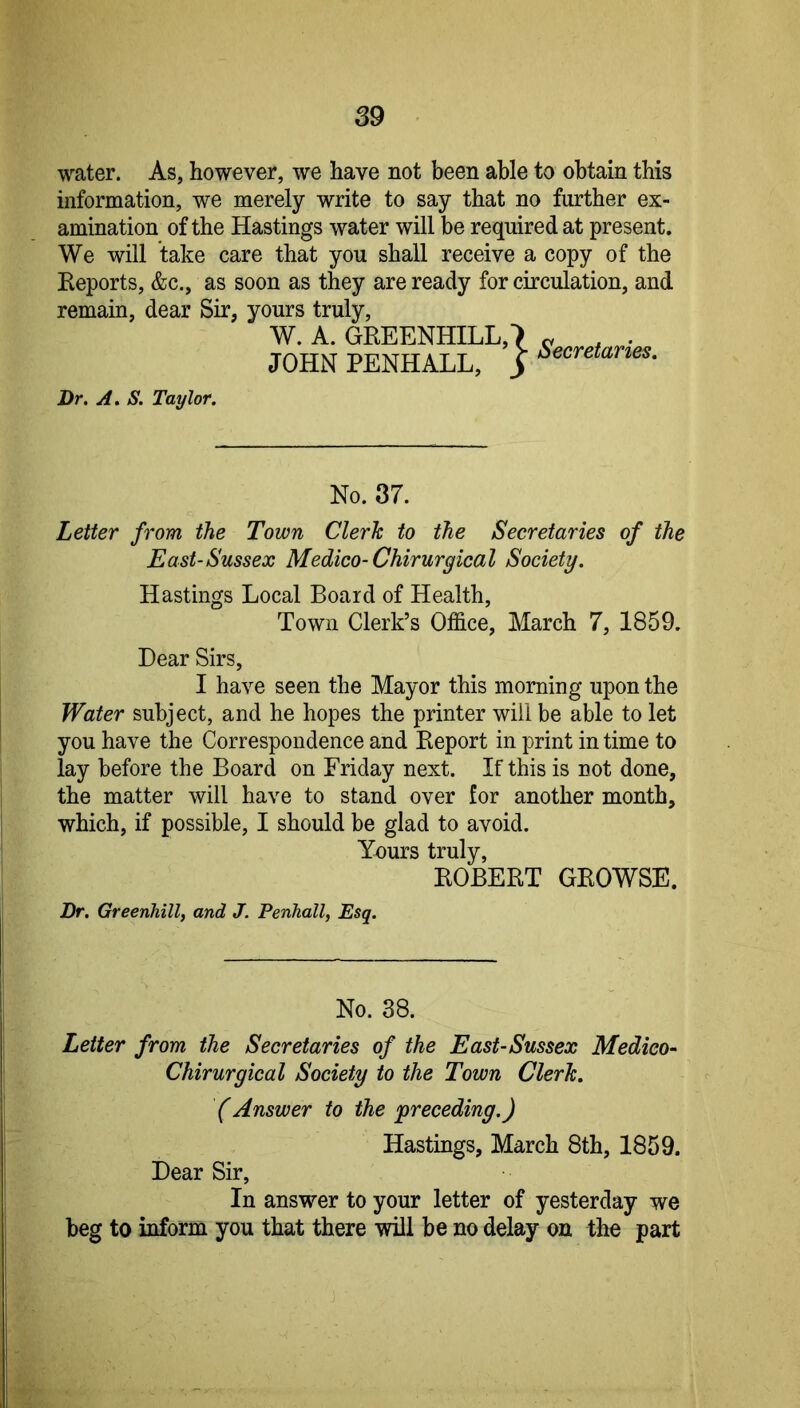 water. As, however, we have not been able to obtain this information, we merely write to say that no further ex- amination of the Hastings water will be required at present. We will take care that you shall receive a copy of the Reports, &c., as soon as they are ready for circulation, and remain, dear Sir, yours truly, W. A. GREENHILL,') « , • JOHN PENHALL, _> Dr. A. S. Taylor. No. 37. Letter from the Town Clerk to the Secretaries of the East-Sussex Medico-Chirurgical Society. Hastings Local Board of Health, Town Clerk’s Office, March 7, 1859. Dear Sirs, I have seen the Mayor this morning upon the Water subject, and he hopes the printer will be able to let you have the Correspondence and Report in print in time to lay before the Board on Friday next. If this is not done, the matter will have to stand over for another month, which, if possible, I should be glad to avoid. Yours truly, ROBERT GROWSE. Dr. Greenhill, and J. Penhall, Esq. No. 38. Letter from the Secretaries of the East-Sussex Medico-' Chirurgical Society to the Town Clerk. (Answer to the ^preceding.) Hastings, March 8th, 1859. Dear Sir, In answer to your letter of yesterday we beg to inform you that there will be no delay on the part