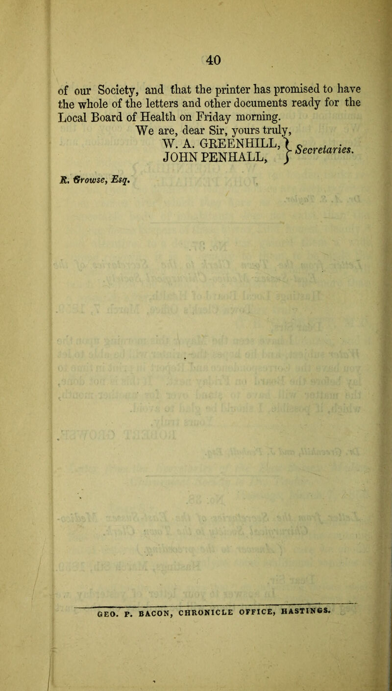 of our Society, and that the printer has promised to have the whole of the letters and other documents ready for the Local Board of Health on Friday morning. We are, dear Sir, yours truly, W.A. GREENHILL,> ^ . JOHN PENHALL, j ^ R. €rrowse, Esq, GEO. P. BACON, CHRONICLE OFFICE, HASTINGS.