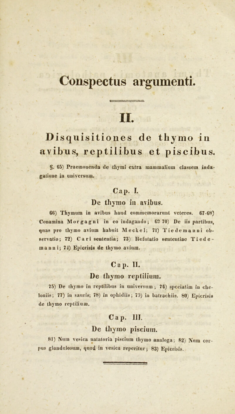 Conspectus argumenti. II. Dis quisitiones de thymo in avibus, reptilibus et piscibus. §. G5) Praemonenda de thymi extra inanimalium classem inda- gatione in universum. Cap. I. De thymo in avibus. 66) Thymum in avibus haud commemorarunt veteres. 67-68) Conamina Morgagni in eo indagando; 69 70) De iis partibus, quas pro thymo avium habuit M e c k e 1; 71) T i e d e m a n n i ob- servatio; 72) C a r i sententia; 73) Refutatio sententiae Tiede- manni; 74) Epicrisis de thymo avium. Cap. II. De thymo reptilium. 75) De thymo in reptilibus in universum ; 76) speciatim in che- loniis; 77) in sauris; 78) in ophidiis; 79) in batrachiis. 80) Epicrisis de thymo reptilium. Cap. III. De thymo piscium. 81) Num vesica natatoria piscium thymo analoga; 82) Num cor- pus glandulosum, quod in vesica reperitur; 83) Epicrisis.