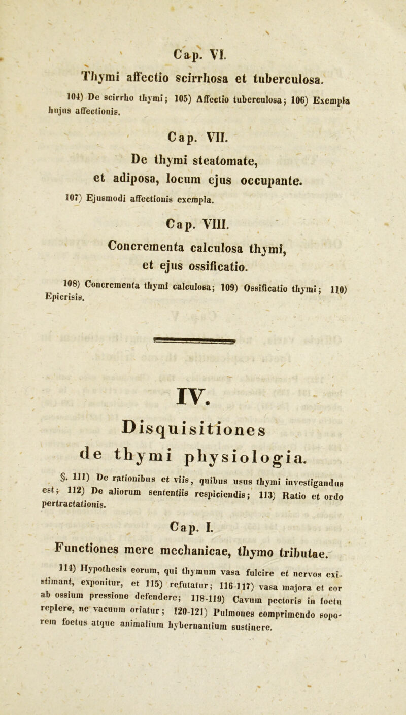 s c*i>. vi. 'N - -v Thymi affectio scirrhosa et tuberculosa. 104) De scirrho thymi; 105) Affectio tuberculosa; 106) Exempla hujus affectionis. Cap. VII. De thymi steatomate, et adiposa, locum ejus occupante. 107) Ejusmodi affectionis exempla. Cap. VIII. Concrementa calculosa thymi, et ejus ossificatio. 108) Concrementa thymi calculosa; 109) Ossificatio thymi; 110) Epicrisis. IV. Disquisitiones <le thymi physiologia. §. 111) De rationibus et viis, quibus usus thyini investigandus est; 112) De aliorum sententiis respiciendis; 113) Ratio et ordo pertractationis. Cap. I. Functiones mere mechanicae, thymo tributae.^ 114) Hypothesis eorum, qui thymum vasa fulcire et nervos exi- stimant, exponitur, et 115) refutatur; 116-117) vasa majora et cor ab ossium pressione defendere; 118-119) Cavum pectoris in loetu replere, ne vacuum oriatur; 120-121) Pulmones comprimendo sopo- rem loetus atque animalium I.ybernantium sustinere.