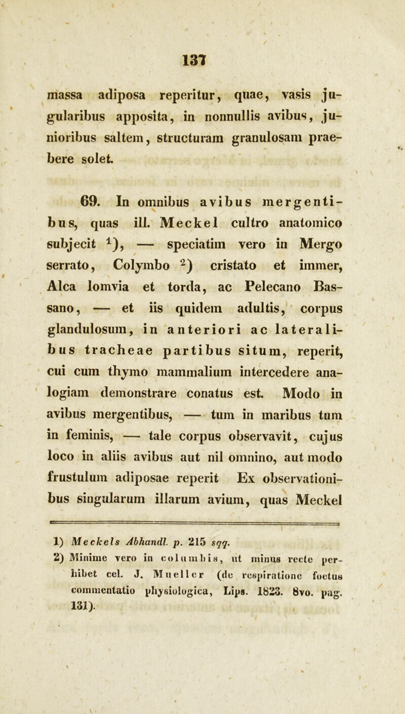 131 massa adiposa repentur, quae, vasis ju- gularibus apposita, in nonnullis avibus, ju- nioribus saltem, structuram granulosam prae- bere solet. 69. In omnibus avibus mergenti- bus, quas ill. Meckel cultro anatomico subjecit *), — speciatim vero in Mergo serrato, Colymbo * 2) cristato et immer, Alea lomvia et torda, ac Pelecano Bas- sano, — et iis quidem adultis, corpus glandulosum, in anteriori ac laterali- bus tracheae partibus situm, reperit, cui cum thymo mammalium intercedere ana- logiam demonstrare conatus est. Modo in avibus mergentibus, — tum in maribus tum in feminis, — tale corpus observavit, cujus loco in aliis avibus aut nil omnino, aut modo frustulum adiposae reperit Ex observationi- bus singularum illarum avium, quas Meckel X) Mecheis Abhcindl. p. 215 sqq. 2) Minime vero in columbis, ut minus recte per- hibet cel. J. Muellcr (cie respiratione foetus commentatio physiologica, Lips. 1823. 8vo. pag. 131).