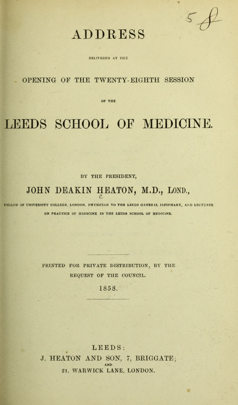 DELIVERED AT THE OPENING OF THE TWENTY-EIGHTH SESSION OF THE LEEDS SCHOOL OF MEDICINE. BY THE PRESIDENT, JOHN DEAKIN HEATON, M.D., LOND., FELLOW OF UNIVERSITY COLLEGE, LONDON, PHYSICIAN TO THB LEEDS GENERAL INFIRMARY, AND LECTURER ON PRACTICE OF MEDICINE IN THE LEEDS SCHOOL OF MEDICINE. PRINTED FOR PRIVATE DISTRIBUTION, BY THE REQUEST OF THE COUNCIL. 1858. LEEDS: J. HEATON AND SON, 7, BRIGGATE; AND 21, WARWICK LANE, LONDON.