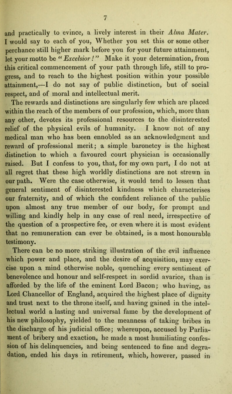 and practically to evince, a lively interest in their Alma Mater. I would say to each of you, Whether you set this or some other perchance still higher mark before you for your future attainment, let your motto be “Excelsior! ” Make it your determination, from this critical commencement of your path through life, still to pro- gress, and to reach to the highest position within your possible attainment,—I do not say of public distinction, but of social respect, and of moral and intellectual merit. The rewards and distinctions are singularly few which are placed within the reach of the members of our profession, which, more than any other, devotes its professional resources to the disinterested relief of the physical evils of humanity. I know not of any medical man who has been ennobled as an acknowledgment and reward of professional merit; a simple baronetcy is the highest distinction to which a favoured court physician is occasionally raised. But I confess to you, that, for my own part, I do not at all regret that these high worldly distinctions are not strewn in our path. Were the case otherwise, it would tend to lessen that general sentiment of disinterested kindness which characterises our fraternity, and of which the confident reliance of the public upon almost any true member of our body, for prompt and willing and kindly help in any case of real need, irrespective of the question of a prospective fee, or even where it is most evident that no remuneration can ever be obtained, is a most honourable testimony. There can be no more striking illustration of the evil influence which power and place, and the desire of acquisition, may exer- cise upon a mind otherwise noble, quenching every sentiment of benevolence and honour and self-respect in sordid avarice, than is afforded by the life of the eminent Lord Bacon; who having, as Lord Chancellor of England, acquired the highest place of dignity and trust next to the throne itself, and having gained in the intel- lectual world a lasting and universal fame by the development of his new philosophy, yielded to the meanness of taking bribes in the discharge of his judicial office; whereupon, accused by Parlia- ment of bribery and exaction, he made a most humiliating confes- sion of his delinquencies, and being sentenced to fine and degra- dation, ended his days in retirement, which, however, passed in