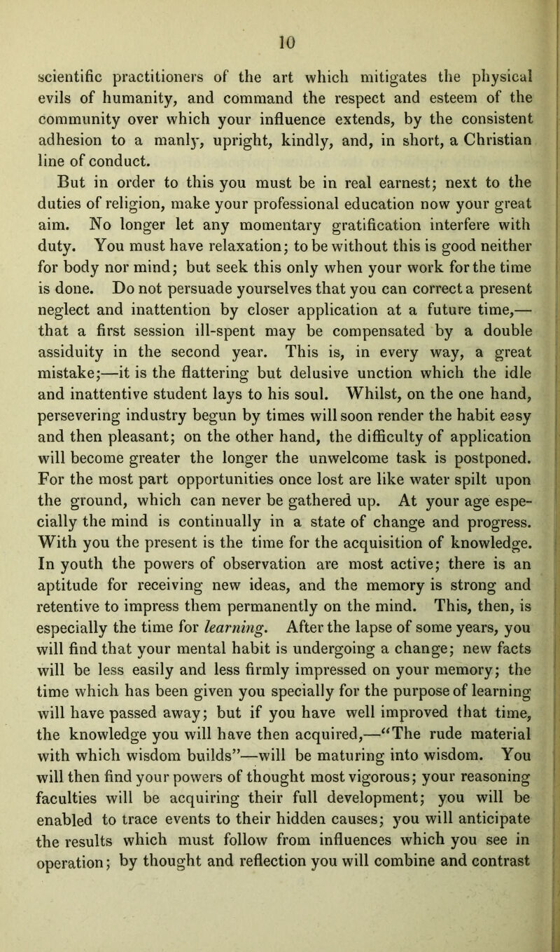 scientific practitioners of the art which mitigates the physical evils of humanity, and command the respect and esteem of the community over which your influence extends, by the consistent adhesion to a manly, upright, kindly, and, in short, a Christian line of conduct. But in order to this you must be in real earnest; next to the duties of religion, make your professional education now your great aim. No longer let any momentary gratification interfere with duty. You must have relaxation; to be without this is good neither for body nor mind; but seek this only when your work for the time is done. Do not persuade yourselves that you can correct a present neglect and inattention by closer application at a future time,— that a first session ill-spent may be compensated by a double assiduity in the second year. This is, in every way, a great mistake;—it is the flattering but delusive unction which the idle and inattentive student lays to his soul. Whilst, on the one hand, persevering industry begun by times will soon render the habit easy and then pleasant; on the other hand, the difficulty of application will become greater the longer the unwelcome task is postponed. For the most part opportunities once lost are like water spilt upon the ground, which can never be gathered up. At your age espe- cially the mind is continually in a state of change and progress. With you the present is the time for the acquisition of knowledge. In youth the powers of observation are most active; there is an aptitude for receiving new ideas, and the memory is strong and retentive to impress them permanently on the mind. This, then, is especially the time for learning,. After the lapse of some years, you will find that your mental habit is undergoing a change; new facts will be less easily and less firmly impressed on your memory; the time which has been given you specially for the purpose of learning will have passed away; but if you have well improved that time, the knowledge you will have then acquired,—“The rude material with which wisdom builds”—will be maturing into wisdom. You will then find your powers of thought most vigorous; your reasoning faculties will be acquiring their full development; you will be enabled to trace events to their hidden causes; you will anticipate the results which must follow from influences which you see in operation; by thought and reflection you will combine and contrast